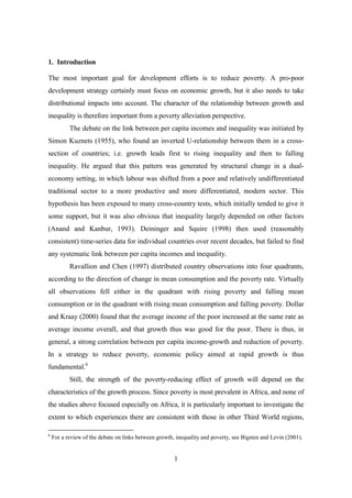 1. Introduction

The most important goal for development efforts is to reduce poverty. A pro-poor
development strategy certainly must focus on economic growth, but it also needs to take
distributional impacts into account. The character of the relationship between growth and
inequality is therefore important from a poverty alleviation perspective.
           The debate on the link between per capita incomes and inequality was initiated by
Simon Kuznets (1955), who found an inverted U-relationship between them in a cross-
section of countries; i.e. growth leads first to rising inequality and then to falling
inequality. He argued that this pattern was generated by structural change in a dual-
economy setting, in which labour was shifted from a poor and relatively undifferentiated
traditional sector to a more productive and more differentiated, modern sector. This
hypothesis has been exposed to many cross-country tests, which initially tended to give it
some support, but it was also obvious that inequality largely depended on other factors
(Anand and Kanbur, 1993). Deininger and Squire (1998) then used (reasonably
consistent) time-series data for individual countries over recent decades, but failed to find
any systematic link between per capita incomes and inequality.
           Ravallion and Chen (1997) distributed country observations into four quadrants,
according to the direction of change in mean consumption and the poverty rate. Virtually
all observations fell either in the quadrant with rising poverty and falling mean
consumption or in the quadrant with rising mean consumption and falling poverty. Dollar
and Kraay (2000) found that the average income of the poor increased at the same rate as
average income overall, and that growth thus was good for the poor. There is thus, in
general, a strong correlation between per capita income-growth and reduction of poverty.
In a strategy to reduce poverty, economic policy aimed at rapid growth is thus
fundamental.6
           Still, the strength of the poverty-reducing effect of growth will depend on the
characteristics of the growth process. Since poverty is most prevalent in Africa, and none of
the studies above focused especially on Africa, it is particularly important to investigate the
extent to which experiences there are consistent with those in other Third World regions,

6
    For a review of the debate on links between growth, inequality and poverty, see Bigsten and Levin (2001).


                                                       1
 