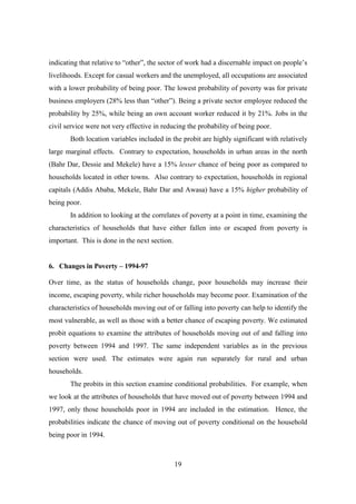 indicating that relative to “other”, the sector of work had a discernable impact on people’s
livelihoods. Except for casual workers and the unemployed, all occupations are associated
with a lower probability of being poor. The lowest probability of poverty was for private
business employers (28% less than “other”). Being a private sector employee reduced the
probability by 25%, while being an own account worker reduced it by 21%. Jobs in the
civil service were not very effective in reducing the probability of being poor.
       Both location variables included in the probit are highly significant with relatively
large marginal effects. Contrary to expectation, households in urban areas in the north
(Bahr Dar, Dessie and Mekele) have a 15% lesser chance of being poor as compared to
households located in other towns. Also contrary to expectation, households in regional
capitals (Addis Ababa, Mekele, Bahr Dar and Awasa) have a 15% higher probability of
being poor.
       In addition to looking at the correlates of poverty at a point in time, examining the
characteristics of households that have either fallen into or escaped from poverty is
important. This is done in the next section.


6. Changes in Poverty – 1994-97

Over time, as the status of households change, poor households may increase their
income, escaping poverty, while richer households may become poor. Examination of the
characteristics of households moving out of or falling into poverty can help to identify the
most vulnerable, as well as those with a better chance of escaping poverty. We estimated
probit equations to examine the attributes of households moving out of and falling into
poverty between 1994 and 1997. The same independent variables as in the previous
section were used. The estimates were again run separately for rural and urban
households.
       The probits in this section examine conditional probabilities. For example, when
we look at the attributes of households that have moved out of poverty between 1994 and
1997, only those households poor in 1994 are included in the estimation. Hence, the
probabilities indicate the chance of moving out of poverty conditional on the household
being poor in 1994.



                                               19
 