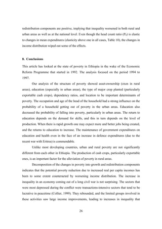 redistribution components are positive, implying that inequality worsened in both rural and
urban areas as well as at the national level. Even though the head count ratio (P0) is elastic
to changes in mean expenditures (elasticity above one in all cases, Table 10), the changes in
income distribution wiped out some of the effects.



8. Conclusions

This article has looked at the state of poverty in Ethiopia in the wake of the Economic
Reform Programme that started in 1992. The analysis focused on the period 1994 to
1997.
        Our analysis of the structure of poverty showed asset-ownership (oxen in rural
areas), education (especially in urban areas), the type of major crop planted (particularly
exportable cash crops), dependency ratios, and location to be important determinants of
poverty. The occupation and age of the head of the household had a strong influence on the
probability of a household getting out of poverty in the urban areas. Education also
decreased the probability of falling into poverty, particularly in urban areas. The return to
education depends on the demand for skills, and this in turn depends on the level of
production. When there is rapid growth one may expect more and better jobs being created,
and the returns to education to increase. The maintenance of government expenditures on
education and health even in the face of an increase in defence expenditures (due to the
recent war with Eritrea) is commendable.
        Unlike most developing countries, urban and rural poverty are not significantly
different from each other in Ethiopia. The production of cash crops, particularly exportable
ones, is an important factor for the alleviation of poverty in rural areas.
        Decomposition of the changes in poverty into growth and redistribution components
indicates that the potential poverty reduction due to increased real per capita incomes has
been to some extent counteracted by worsening income distribution. The increase in
inequality in an economy coming out of a long civil war is not surprising. The sectors that
were most depressed during the conflict were transactions-intensive sectors that tend to be
lucrative in peacetime (Collier, 1999). They rebounded, and the limited groups involved in
these activities saw large income improvements, leading to increases in inequality that


                                               26
 