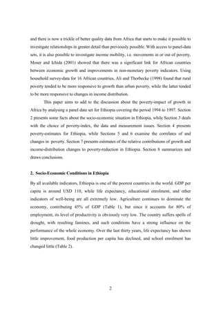 and there is now a trickle of better quality data from Africa that starts to make it possible to
investigate relationships in greater detail than previously possible. With access to panel-data
sets, it is also possible to investigate income mobility, i.e. movements in or out of poverty.
Moser and Ichida (2001) showed that there was a significant link for African countries
between economic growth and improvements in non-monetary poverty indicators. Using
household survey-data for 16 African countries, Ali and Thorbecke (1998) found that rural
poverty tended to be more responsive to growth than urban poverty, while the latter tended
to be more responsive to changes in income distribution.
       This paper aims to add to the discussion about the poverty-impact of growth in
Africa by analysing a panel data set for Ethiopia covering the period 1994 to 1997. Section
2 presents some facts about the socio-economic situation in Ethiopia, while Section 3 deals
with the choice of poverty-index, the data and measurement issues. Section 4 presents
poverty-estimates for Ethiopia, while Sections 5 and 6 examine the correlates of and
changes in poverty. Section 7 presents estimates of the relative contributions of growth and
income-distribution changes to poverty-reduction in Ethiopia. Section 8 summarizes and
draws conclusions.


2. Socio-Economic Conditions in Ethiopia

By all available indicators, Ethiopia is one of the poorest countries in the world. GDP per
capita is around USD 110, while life expectancy, educational enrolment, and other
indicators of well-being are all extremely low. Agriculture continues to dominate the
economy, contributing 45% of GDP (Table 1), but since it accounts for 80% of
employment, its level of productivity is obviously very low. The country suffers spells of
drought, with resulting famines, and such conditions have a strong influence on the
performance of the whole economy. Over the last thirty years, life expectancy has shown
little improvement, food production per capita has declined, and school enrolment has
changed little (Table 2).




                                               2
 
