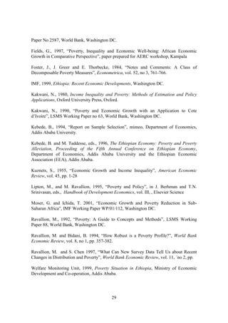 Paper No 2587, World Bank, Washington DC.

Fields, G., 1997, “Poverty, Inequality and Economic Well-being: African Economic
Growth in Comparative Perspective”, paper prepared for AERC workshop, Kampala

Foster, J., J. Greer and E. Thorbecke, 1984, “Notes and Comments: A Class of
Decomposable Poverty Measures”, Econometrica, vol. 52, no 3, 761-766.

IMF, 1999, Ethiopia: Recent Economic Developments, Washington DC.

Kakwani, N., 1980, Income Inequality and Poverty: Methods of Estimation and Policy
Applications, Oxford University Press, Oxford.

Kakwani, N., 1990, “Poverty and Economic Growth with an Application to Cote
d’Ivoire”, LSMS Working Paper no 63, World Bank, Washington DC.

Kebede, B., 1994, “Report on Sample Selection”, mimeo, Department of Economics,
Addis Ababa University.

Kebede, B. and M. Taddesse, eds., 1996, The Ethiopian Economy: Poverty and Poverty
Alleviation, Proceeding of the Fifth Annual Conference on Ethiopian Economy,
Department of Economics, Addis Ababa University and the Ethiopian Economic
Association (EEA), Addis Ababa.

Kuznets, S., 1955, “Economic Growth and Income Inequality”, American Economic
Review, vol. 45, pp. 1-28

Lipton, M., and M. Ravallion, 1995, “Poverty and Policy”, in J. Berhman and T.N.
Srinivasan, eds., Handbook of Development Economics, vol. III, , Elsevier Science

Moser, G. and Ichida, T. 2001, “Economic Growth and Poverty Reduction in Sub-
Saharan Africa”, IMF Working Paper WP/01/112, Washington DC.

Ravallion, M., 1992, “Poverty: A Guide to Concepts and Methods”, LSMS Working
Paper 88, World Bank, Washington DC.

Ravallion, M. and Bidani, B. 1994, “How Robust is a Poverty Profile?”, World Bank
Economic Review, vol. 8, no 1, pp. 357-382.

Ravallion, M. and S. Chen 1997, “What Can New Survey Data Tell Us about Recent
Changes in Distribution and Poverty”, World Bank Economic Review, vol. 11, ´no 2, pp.

Welfare Monitoring Unit, 1999, Poverty Situation in Ethiopia, Ministry of Economic
Development and Co-operation, Addis Ababa.




                                         29
 