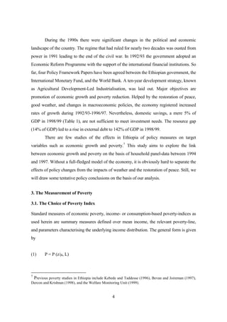 During the 1990s there were significant changes in the political and economic
landscape of the country. The regime that had ruled for nearly two decades was ousted from
power in 1991 leading to the end of the civil war. In 1992/93 the government adopted an
Economic Reform Programme with the support of the international financial institutions. So
far, four Policy Framework Papers have been agreed between the Ethiopian government, the
International Monetary Fund, and the World Bank. A ten-year development strategy, known
as Agricultural Development-Led Industrialisation, was laid out. Major objectives are
promotion of economic growth and poverty reduction. Helped by the restoration of peace,
good weather, and changes in macroeconomic policies, the economy registered increased
rates of growth during 1992/93-1996/97. Nevertheless, domestic savings, a mere 5% of
GDP in 1998/99 (Table 1), are not sufficient to meet investment needs. The resource gap
(14% of GDP) led to a rise in external debt to 142% of GDP in 1998/99.
        There are few studies of the effects in Ethiopia of policy measures on target
variables such as economic growth and poverty.7 This study aims to explore the link
between economic growth and poverty on the basis of household panel-data between 1994
and 1997. Without a full-fledged model of the economy, it is obviously hard to separate the
effects of policy changes from the impacts of weather and the restoration of peace. Still, we
will draw some tentative policy conclusions on the basis of our analysis.


3. The Measurement of Poverty

3.1. The Choice of Poverty Index

Standard measures of economic poverty, income- or consumption-based poverty-indices as
used herein are summary measures defined over mean income, the relevant poverty-line,
and parameters characterising the underlying income distribution. The general form is given
by


(1)     P = P (z/µ, L)



7
 Previous poverty studies in Ethiopia include Kebede and Taddesse (1996), Bevan and Joireman (1997),
Dercon and Krishnan (1998), and the Welfare Monitoring Unit (1999).


                                                 4
 