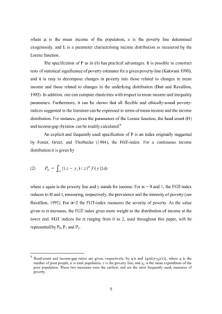 where µ is the mean income of the population, z is the poverty line determined
exogenously, and L is a parameter characterising income distribution as measured by the
Lorenz function.
          The specification of P as in (1) has practical advantages. It is possible to construct
tests of statistical significance of poverty estimates for a given poverty-line (Kakwani 1990),
and it is easy to decompose changes in poverty into those related to changes in mean
income and those related to changes in the underlying distribution (Datt and Ravallion,
1992). In addition, one can compute elasticities with respect to mean income and inequality
parameters. Furthermore, it can be shown that all flexible and ethically-sound poverty-
indices suggested in the literature can be expressed in terms of mean income and the income
distribution. For instance, given the parameters of the Lorenz function, the head count (H)
and income-gap (I) ratios can be readily calculated.8
          An explicit and frequently used specification of P is an index originally suggested
by Foster, Greer, and Thorbecke (1984), the FGT-index. For a continuous income
distribution it is given by


                      z
(2)        Pα =   ò       {( z − y i ) / z ) α f ( y )} dy
                   i =1




where z again is the poverty line and y stands for income. For α = 0 and 1, the FGT-index
reduces to H and I, measuring, respectively, the prevalence and the intensity of poverty (see
Ravallion, 1992). For α=2 the FGT-index measures the severity of poverty. As the value
given to α increases, the FGT index gives more weight to the distribution of income at the
lower end. FGT indices for α ranging from 0 to 2, used throughout this paper, will be
represented by P0, P1 and P2.




8
    Head-count and income-gap ratios are given, respectively, by q/n and {q/n((z-yp)/z)}, where q is the
    number of poor people, n is total population, z is the poverty line, and yp is the mean expenditure of the
    poor population. These two measures were the earliest, and are the most frequently used, measures of
    poverty.



                                                             5
 