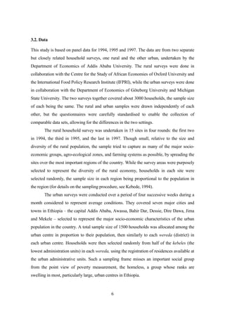 3.2. Data

This study is based on panel data for 1994, 1995 and 1997. The data are from two separate
but closely related household surveys, one rural and the other urban, undertaken by the
Department of Economics of Addis Ababa University. The rural surveys were done in
collaboration with the Centre for the Study of African Economies of Oxford University and
the International Food Policy Research Institute (IFPRI), while the urban surveys were done
in collaboration with the Department of Economics of Göteborg University and Michigan
State University. The two surveys together covered about 3000 households, the sample size
of each being the same. The rural and urban samples were drawn independently of each
other, but the questionnaires were carefully standardised to enable the collection of
comparable data sets, allowing for the differences in the two settings.
       The rural household survey was undertaken in 15 sites in four rounds: the first two
in 1994, the third in 1995, and the last in 1997. Though small, relative to the size and
diversity of the rural population, the sample tried to capture as many of the major socio-
economic groups, agro-ecological zones, and farming systems as possible, by spreading the
sites over the most important regions of the country. While the survey areas were purposely
selected to represent the diversity of the rural economy, households in each site were
selected randomly, the sample size in each region being proportional to the population in
the region (for details on the sampling procedure, see Kebede, 1994).
       The urban surveys were conducted over a period of four successive weeks during a
month considered to represent average conditions. They covered seven major cities and
towns in Ethiopia – the capital Addis Ababa, Awassa, Bahir Dar, Dessie, Dire Dawa, Jima
and Mekele – selected to represent the major socio-economic characteristics of the urban
population in the country. A total sample size of 1500 households was allocated among the
urban centre in proportion to their population, then similarly to each wereda (district) in
each urban centre. Households were then selected randomly from half of the kebeles (the
lowest administration units) in each wereda, using the registration of residences available at
the urban administrative units. Such a sampling frame misses an important social group
from the point view of poverty measurement, the homeless, a group whose ranks are
swelling in most, particularly large, urban centres in Ethiopia.



                                               6
 