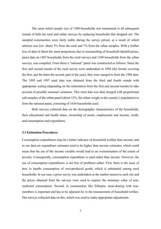 The same initial sample size of 1500 households was maintained in all subsequent
rounds of both the rural and urban surveys by replacing households that dropped out. The
sampled communities were fairly stable during the survey period, as a result of which
attrition was low: about 3% from the rural and 7% from the urban samples. With a further
loss of data of about the same proportions due to mismatching of household identifications,
panel data on 1403 households from the rural surveys and 1249 households from the urban
surveys, was compiled. From these a “national” panel was constructed as follows: Since the
first and second rounds of the rural survey were undertaken in 1994 (the former covering
the first, and the latter the second, part of the year), they were merged to form the 1994 data.
The 1995 and 1997 rural data was obtained from the third and fourth rounds with
appropriate scaling (depending on the information from the first and second rounds) to take
account of possible seasonal variations. This rural data was then merged with proportional
sub-samples of the urban panel (about 15%, the urban weight in the country’s population) to
form the national panel, consisting of 1654 households used.
       Both surveys collected data on the demographic characteristics of the households,
their educational and health status, ownership of assets, employment and income, credit,
and consumption and expenditure.


3.3 Estimation Procedures

Consumption expenditures may be a better indicator of household welfare than income, and
in our data-set expenditure estimates tend to be higher than income estimates, which could
mean that the use of the income variable would lead to an overestimation of the extent of
poverty. Consequently, consumption expenditure is used rather than income. However, the
use of consumption expenditures is not free of problems either. First, there is the issue of
how to handle consumption of own-produced goods, which is substantial among rural
households. In our case, a price survey was undertaken at the market nearest to each site and
the prices obtained from the surveys were used to express the monetary value of non-
marketed consumption. Second, in communities like Ethiopia, meal-sharing with non-
members is important and has to be adjusted for in the measurement of household welfare.
Our surveys collected data on this, which was used to make appropriate adjustments.



                                               7
 