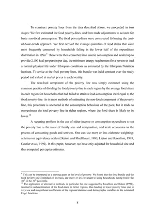To construct poverty lines from the data described above, we proceeded in two
stages: We first estimated the food poverty-lines, and then made adjustments to account for
basic non-food consumption. The food poverty-lines were constructed following the cost-
of-basic-needs approach. We first derived the average quantities of food items that were
most frequently consumed by households falling in the lower half of the expenditure
distribution in 1994.9 These were then converted into calorie consumption and scaled up to
provide 2,100 kcal per person per day, the minimum energy requirement for a person to lead
a normal physical life under Ethiopian conditions as estimated by the Ethiopian Nutrition
Institute. To arrive at the food poverty lines, this bundle was held constant over the study
period and valued at market prices in each locality.
         The non-food component of the poverty line was simply estimated using the
common practice of dividing the food poverty-line in each region by the average food share
in each region for households that had failed to attain a food-consumption level equal to the
food poverty-line. As in most methods of estimating the non-food component of the poverty
line, this procedure is anchored in the consumption behaviour of the poor, but it tends to
overestimate the total poverty line in richer regions, where the food share is likely to be
lower.10
         A recurring problem in the use of either income or consumption expenditure to set
the poverty line is the issue of family size and composition, and scale economies in the
process of consuming goods and services. One can use more or less elaborate weighting-
schemes or equivalence scales (Deaton and Muellbauer, 1980, Lipton and Ravallion, 1995,
Coutler et al., 1992). In this paper, however, we have only adjusted for household size and
thus computed per capita estimates.




9
   This can be interpreted as a starting guess at the level of poverty. We found that the food bundle and the
food poverty-line computed on its basis, are more or less invariant to using households falling below the
40th or the 30th percentile.
10
   The application of alternative methods, in particular the one suggested by Ravallion and Bidani (1994),
resulted in underestimation of the food-share in richer regions, thus leading to lower poverty lines due to
very low and insignificant coefficients of the regional dummies and demographic variables in the estimated
Engel functions.


                                                     8
 