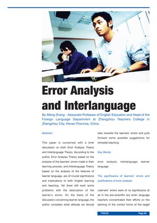 FOCUS PageFOCUS Page 85
Error Analysis
and Interlanguage
Abstract:
This paper is concerned with a brief
discussion on both Error Analysis Theory
and Interlanguage Theory. According to the
author, Error Analysis Theory based on the
analysis of the learners’ errors made in their
learning process, and Interlanguage Theory
based on the analysis of the features of
learner language, are of crucial significance
and implications to both English learning
and teaching. Yet there still exist some
problems with the description of the
learner's errors. On the basis of the
discussion concerning learner language, the
author considers what attitude we should
take towards the learners’ errors and puts
forward some possible suggestions for
remedial teaching.
Key Words:
error analysis; interlanguage; learner
language
The significance of learners’ errors and
justifications of error analysis
Learners’ errors were of no significance at
all in the pre-scientific era when language
teachers concentrated their efforts on the
learning of the correct forms of the target
By Meng Zhang - Associate Professor of English Education and Head of the
Foreign Language Department at Zhengzhou Teachers College in
Zhengzhou City, Henan Province, China.
 