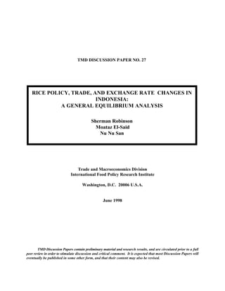TMD DISCUSSION PAPER NO. 27




   RICE POLICY, TRADE, AND EXCHANGE RATE CHANGES IN
                        INDONESIA:
            A GENERAL EQUILIBRIUM ANALYSIS

                                           Sherman Robinson
                                             Moataz El-Said
                                              Nu Nu San




                                 Trade and Macroeconomics Division
                             International Food Policy Research Institute

                                     Washington, D.C. 20006 U.S.A.


                                                   June 1998




        TMD Discussion Papers contain preliminary material and research results, and are circulated prior to a full
peer review in order to stimulate discussion and critical comment. It is expected that most Discussion Papers will
eventually be published in some other form, and that their content may also be revised.
 