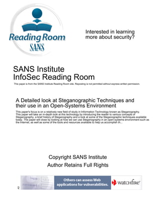 Interested in learning
more about security?
SANS Institute
InfoSec Reading Room
This paper is from the SANS Institute Reading Room site. Reposting is not permitted without express written permission.
A Detailed look at Steganographic Techniques and
their use in an Open-Systems Environment
This paper's focus is on a relatively new field of study in Information Technology known as Steganography.
This paper will take an in-depth look at this technology by introducing the reader to various concepts of
Steganography, a brief history of Steganography and a look at some of the Steganographic techniques available
today. The paper will close by looking at how we can use Steganography in an open-systems environment such as
the Internet, as well as some of the tools and resources available to help us accomplish th...
Copyright SANS Institute
Author Retains Full Rights
AD
 