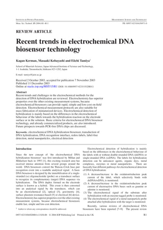 INSTITUTE OF PHYSICS PUBLISHING                                                                  MEASUREMENT SCIENCE AND TECHNOLOGY
Meas. Sci. Technol. 15 (2004) R1–R11                                                                        PII: S0957-0233(04)56971-0



REVIEW ARTICLE

Recent trends in electrochemical DNA
biosensor technology
Kagan Kerman, Masaaki Kobayashi and Eiichi Tamiya1
School of Materials Science, Japan Advanced Institute of Science and Technology,
1-1 Asahidai, Tatsunokuchi, Ishikawa 923-1292, Japan

E-mail: tamiya@jaist.ac.jp

Received 2 October 2003, accepted for publication 7 November 2003
Published 11 December 2003
Online at stacks.iop.org/MST/15/R1 (DOI: 10.1088/0957-0233/15/2/R01)

Abstract
Recent trends and challenges in the electrochemical methods for the
detection of DNA hybridization are reviewed. Electrochemistry has superior
properties over the other existing measurement systems, because
electrochemical biosensors can provide rapid, simple and low-cost on-ﬁeld
detection. Electrochemical measurement protocols are also suitable for
mass fabrication of miniaturized devices. Electrochemical detection of
hybridization is mainly based on the differences in the electrochemical
behaviour of the labels towards the hybridization reaction on the electrode
surface or in the solution. Basic criteria for electrochemical DNA biosensor
technology, and already commercialized products, are also introduced.
Future prospects towards PCR-free DNA chips are discussed.
Keywords: electrochemical DNA hybridization biosensor, transduction of
DNA hybridization, DNA recognition interface, redox-labels, label-free
detection, metal nanoparticles, electrical detection


Introduction                                                              Electrochemical detection of hybridization is mainly
                                                                     based on the differences in the electrochemical behaviour of
Since the new concept of ‘the electrochemical DNA                    the labels with or without double-stranded DNA (dsDNA) or
hybridization biosensor’ was ﬁrst introduced by Millan and           single-stranded DNA (ssDNA). The labels for hybridization
Mikkelsen back in 1993 [1], this exciting research area has          detection can be anticancer agents, organic dyes, metal
received intense attention from several groups around the            complexes, enzymes or metal nanoparticles. There are
world. DNA biosensors convert the Watson–Crick base pair             basically four different pathways for electrochemical detection
recognition event into a readable analytical signal. A basic         of DNA hybridization:
DNA biosensor is designed by the immobilization of a single-         (1) A decrease/increase in the oxidation/reduction peak
stranded (ss) oligonucleotide (probe) on a transducer surface            current of the label, which selectively binds with
to recognize its complementary (target) DNA sequence via                 dsDNA/ssDNA, is monitored.
hybridization. The DNA duplex formed on the electrode                (2) A decrease/increase in the oxidation/reduction peak
surface is known as a hybrid. This event is then converted               current of electroactive DNA bases such as guanine or
into an analytical signal by the transducer, which can                   adenine is monitored.
be an electrochemical [2], optical [3], gravimetric [4],             (3) The electrochemical signal of the substrate after
surface plasmon resonance-based [5] or electrical [6] device.            hybridization with an enzyme-tagged probe is monitored.
Electrochemistry has superior properties over the other existing     (4) The electrochemical signal of a metal nanoparticle probe
measurement systems, because electrochemical biosensors                  attached after hybridization with the target is monitored.
enable fast, simple and low-cost detection.
                                                                         Recently, various reviews of electrochemical DNA
1 Author to whom any correspondence should be addressed.
                                                                     biosensors have been reported [7–9]. The present review

0957-0233/04/020001+11$30.00 © 2004 IOP Publishing Ltd         Printed in the UK                                                  R1
 