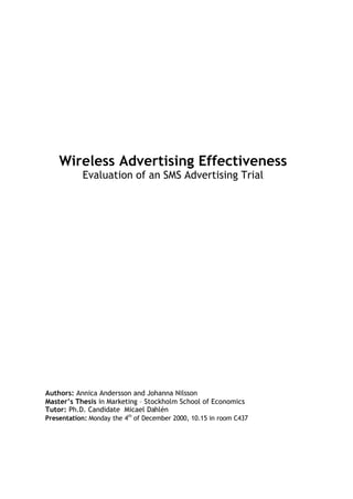 Wireless Advertising Effectiveness
           Evaluation of an SMS Advertising Trial




Authors: Annica Andersson and Johanna Nilsson
Master’s Thesis in Marketing – Stockholm School of Economics
Tutor: Ph.D. Candidate Micael Dahlén
Presentation: Monday the 4th of December 2000, 10.15 in room C437
 