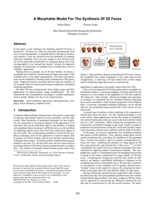 A Morphable Model For The Synthesis Of 3D Faces
                                                       Volker Blanz                 Thomas Vetter

                                                  Max-Planck-Institut f¨ r biologische Kybernetik,
                                                                       u
                                                              T¨ bingen, Germany
                                                               u



Abstract                                                                             3D Database
                                                                                                                  Morphable
In this paper, a new technique for modeling textured 3D faces is                                                  Face Model
introduced. 3D faces can either be generated automatically from
one or more photographs, or modeled directly through an intuitive
user interface. Users are assisted in two key problems of computer
aided face modeling. First, new face images or new 3D face mod-                                                               Modeler
els can be registered automatically by computing dense one-to-one                                 Face
correspondence to an internal face model. Second, the approach                                   Analyzer
regulates the naturalness of modeled faces avoiding faces with an
“unlikely” appearance.                                                              2D Input                                                3D Output
   Starting from an example set of 3D face models, we derive a
morphable face model by transforming the shape and texture of the                 Figure 1: Derived from a dataset of prototypical 3D scans of faces,
examples into a vector space representation. New faces and expres-                the morphable face model contributes to two main steps in face
sions can be modeled by forming linear combinations of the proto-                 manipulation: (1) deriving a 3D face model from a novel image,
types. Shape and texture constraints derived from the statistics of               and (2) modifying shape and texture in a natural way.
our example faces are used to guide manual modeling or automated
matching algorithms.                                                              application to application, but usually ranges from 50 to 300.
   We show 3D face reconstructions from single images and their                      Only a correct alignment of all these points allows acceptable in-
applications for photo-realistic image manipulations. We also                     termediate morphs, a convincing mapping of motion data from the
demonstrate face manipulations according to complex parameters                    reference to a new model, or the adaptation of a 3D face model to
such as gender, fullness of a face or its distinctiveness.                        2D images for ‘video cloning’. Human knowledge and experience
                                                                                  is necessary to compensate for the variations between individual
Keywords: facial modeling, registration, photogrammetry, mor-
                                                                                  faces and to guarantee a valid location assignment in the different
phing, facial animation, computer vision
                                                                                  faces. At present, automated matching techniques can be utilized
                                                                                  only for very prominent feature points such as the corners of eyes
1 Introduction                                                                    and mouth.
                                                                                     A second type of problem in face modeling is the separation of
Computer aided modeling of human faces still requires a great deal                natural faces from non faces. For this, human knowledge is even
of expertise and manual control to avoid unrealistic, non-face-like               more critical. Many applications involve the design of completely
results. Most limitations of automated techniques for face synthe-                new natural looking faces that can occur in the real world but which
sis, face animation or for general changes in the appearance of an                have no “real” counterpart. Others require the manipulation of an
individual face can be described either as the problem of ﬁnding                  existing face according to changes in age, body weight or simply to
corresponding feature locations in different faces or as the problem              emphasize the characteristics of the face. Such tasks usually require
of separating realistic faces from faces that could never appear in               time-consuming manual work combined with the skills of an artist.
the real world. The correspondence problem is crucial for all mor-                   In this paper, we present a parametric face modeling technique
phing techniques, both for the application of motion-capture data                 that assists in both problems. First, arbitrary human faces can be
to pictures or 3D face models, and for most 3D face reconstruction                created simultaneously controlling the likelihood of the generated
techniques from images. A limited number of labeled feature points                faces. Second, the system is able to compute correspondence be-
                                                                                  tween new faces. Exploiting the statistics of a large dataset of 3D
                                                                                  face scans (geometric and textural data, CyberwareTM ) we built
marked in one face, e.g., the tip of the nose, the eye corner and less
prominent points on the cheek, must be located precisely in another
face. The number of manually labeled feature points varies from                   a morphable face model and recover domain knowledge about face
                                                                                  variations by applying pattern classiﬁcation methods. The mor-
   MPI f¨ r biol. Kybernetik, Spemannstr. 38, 72076 T¨ bingen, Germany.
         u                                            u                           phable face model is a multidimensional 3D morphing function that
         f                            g
E-mail: volker.blanz, thomas.vetter @tuebingen.mpg.de                             is based on the linear combination of a large number of 3D face
                                                                                  scans. Computing the average face and the main modes of vari-
                                                                                  ation in our dataset, a probability distribution is imposed on the
                                                                                  morphing function to avoid unlikely faces. We also derive paramet-
Permission to make digital or hard copies of all or part of this work for         ric descriptions of face attributes such as gender, distinctiveness,
personal or classroom use is granted without fee provided that copies             “hooked” noses or the weight of a person, by evaluating the distri-
are not made or distributed for profit or commercial advantage and that           bution of exemplar faces for each attribute within our face space.
copies bear this notice and the full citation on the first page. To copy             Having constructed a parametric face model that is able to gener-
otherwise, to republish, to post on servers or to redistribute to lists,          ate almost any face, the correspondence problem turns into a mathe-
requires prior specific permission and/or a fee.                                  matical optimization problem. New faces, images or 3D face scans,
SIGGRAPH 99, Los Angeles, CA USA                                                  can be registered by minimizing the difference between the new
Copyright ACM 1999 0-201-48560-5/99/08 . . . $5.00
                                                                                  face and its reconstruction by the face model function. We devel-



                                                                            187
 