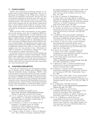 7. CONCLUSION                                                           for wireless communications technology. In 2001 ACM
   Habitat and environmental monitoring represent an im-                SIGCOMM Workshop on Data Communications in
portant class of sensor network applications. We are col-               Latin America and the Caribbean, San Jose, Costa
laborating with biologists at the College of the Atlantic to            Rica, Apr. 2001.
deﬁne the core application requirements. Because end users        [5]   B. Chen, K. Jamieson, H. Balakrishnan, and
are ultimately interested in the sensor data, the sensor net-           R. Morris. Span: An energy-eﬃcient coordination
work system must deliver the data of interest in a conﬁdence-           algorithm for topology maintenance in ad hoc wireless
inspiring manner. The low-level energy constraints of the               networks. In Proceedings of the 7th ACM International
sensor nodes combined with the data delivery requirements               Conference on Mobile Computing and Networking,
leave a clearly deﬁned energy budget for all other services.            pages 85–96, Rome, Italy, July 2001.
Tight energy bounds and the need for predictable opera-           [6]   R. W. Clay, N. R. Wild, D. J. Bird, B. R. Dawson,
tion guide the development of application architecture and              M. Johnston, R. Patrick, and A. Sewell. A cloud
services.                                                               monitoring system for remote sites. Publications of the
   While we believe GDI is representative of many applica-              Astronomical Society of Australia, 15(3):332–335,
tions in this domain, there may be signiﬁcant diﬀerences.               Aug. 1998.
To evaluate our implementation, we have deployed an ini-          [7]   A. El-Hoiydi. Aloha with preamble sampling for
tial prototype network at the James San Jacinto Mountains               sporadic traﬃc in ad hoc wireless sensor networks. In
Reserve (JMR) (33.48N, 116.46W) in Idyllwild, California.               Proceedings of IEEE International Conference on
JMR is a 29 acre ecological preserve, representing just one             Communications, New York, NY, USA, Apr. 2002.
of the University of California System Natural Reserve Sys-       [8]   D. Estrin, L. Girod, G. Pottie, and M. Srivastava.
tem’s 34 land holdings. The deployment uses a basic sensor              Instrumenting the world with wireless sensor
package instead of the Mica Weather Board. JMR’s climate                networks. In International Conference on Acoustics,
is signiﬁcantly diﬀerent from GDI; it is arid and weather               Speech, and Signal Processing (ICASSP 2001), Salt
changes occur over long periods of time. Researchers at                 Lake City, UT, May 2001.
JMR are interested in microclimate readings over a large          [9]   D. Estrin, R. Govindan, J. S. Heidemann, and
area as opposed to animal monitoring on GDI.                            S. Kumar. Next century challenges: Scalable
   Our practical experience with sensor network deployment              coordination in sensor networks. In Mobile Computing
will guide the creation of a habitat monitoring kit. This kit           and Networking, pages 263–270, 1999.
will be made available to scientists and researchers in other    [10]   K. Fall. Delay-tolerant networking for extreme
ﬁelds. Users will be able to tailor the mote’s operation to a           environments. http:
variety of experimental setups, which will allow scientists to          //www.cs.berkeley.edu/~kfall/extreme-talk.pdf,
reliably collect data from locations previously unaccessible            Nov. 2001. Presentation at UCSD.
on a micro-measurement scale.                                    [11]   J. Hill and D. Culler. A wireless embedded sensor
                                                                        architecture for system-level optimization. In UC
8. ACKNOWLEDGMENTS                                                      Berkeley Technical Report, 2002.
  This work was supported by the Intel Research Labora-          [12]   J. Kusuma, L. Doherty, and K. Ramchandran.
tory at Berkeley and by DARPA grant F33615-01-C-1895                    Distributed compression for wireless sensor networks.
(Network Embedded Systems Technology “NEST”). This                      In Proceedings of ICIP 2001, Thessalonika, Greece,
work was done in conjunction with the University of Califor-            Oct. 2001.
nia Center for Information Technology Research in the Inter-     [13]   P. Levis and D. Culler. Mat´: A tiny virtual machine
                                                                                                     e
est of Society (CITRIS). We would like to thank Eric Paulos,            for sensor networks. In International Conference on
Ken Smith, and David Koizumi for designing and manufac-                 Architectural Support for Programming Languages and
turing the acrylic enclosures, Phil Buonodonna for his net-             Operating Systems, San Jose, CA, USA, Oct. 2002. To
working expertise, Andrew Peterson and Amanda Witherell                 appear.
for boat and travel logistics to Great Duck Island, and the      [14]   T. Stathopuolos. MoteNIC: Overview.
College of the Atlantic for the use of Great Duck Island.               http://lecs.cs.ucla.edu/Noteworthy/quadcharts/
                                                                        thanos_lecs.ppt, Feb. 2002.
9. REFERENCES                                                    [15]   Y. Xu, J. Heidemann, and D. Estrin.
 [1] Cerfcube embedded StrongARM system.                                Geography-informed energy conservation for ad hoc
     http://www.intrinsyc.com/products/cerfcube/.                       routing. In Proceedings of the ACM/IEEE
     Intrinsyc Corporation, Vancouver BC Canada.                        International Conference on Mobile Computing and
 [2] J. G. T. Anderson. Pilot survey of mid-coast Maine                 Networking, pages 70–84, Rome, Italy, July 2001.
     seabird colonies: an evaluation of techniques. Bangor,      [16]   W. Ye, J. Heidemann, and D. Estrin. An
     ME, 1995. Report to the State of Maine Dept. of                    energy-eﬃcient mac protocol for wireless sensor
     Inland Fisheries and Wildlife.                                     networks. In Proceedings of the 21st International
 [3] J. D. Barrick, J. A. Ritter, C. E. Watson, M. W.                   Annual Joint Conference of the IEEE Computer and
     Wynkoop, J. K. Quinn, and D. R. Norfolk.                           Communications Societies (INFOCOM 2002), New
     Calibration of NASA turbulent air motion                           York, NY, USA, June 2002.
     measurement system. NASA Technical Paper 3610,
     Langley Research Center, Dec. 1996.
 [4] A. Cerpa, J. Elson, D. Estrin, L. Girod, M. Hamilton,
     and J. Zhao. Habitat monitoring: Application driver
 