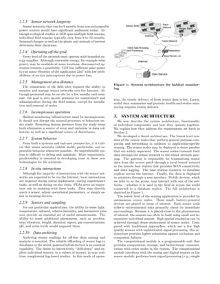 2.2.3    Sensor network longevity
  Sensor networks that run for 9 months from non-rechargeable
power sources would have signiﬁcant audiences today. Al-
though ecological studies at GDI span multiple ﬁeld seasons,
individual ﬁeld seasons typically vary from 9 to 12 months.
Seasonal changes as well as the plants and animals of interest
determine their durations.

2.2.4    Operating off-the-grid
  Every level of the network must operate with bounded en-
ergy supplies. Although renewable energy, for example solar
power, may be available at some locations, disconnected op-
eration remains a possibility. GDI has suﬃcient solar power
to run many elements of the application 24x7 with low prob-
abilities of service interruptions due to power loss.

2.2.5    Management at-a-distance
                                                                  Figure 1: System architecture for habitat monitor-
   The remoteness of the ﬁeld sites requires the ability to
                                                                  ing
monitor and manage sensor networks over the Internet. Al-
though personnel may be on site for a few months each sum-
mer, the goal is zero on-site presence for maintenance and        tion, the timely delivery of fresh sensor data is key. Lastly,
administration during the ﬁeld season, except for installa-       nodal data summaries and periodic health-and-status mon-
tion and removal of nodes.                                        itoring requires timely delivery.
2.2.6    Inconspicuous operation
   Habitat monitoring infrastructure must be inconspicuous.       3. SYSTEM ARCHITECTURE
It should not disrupt the natural processes or behaviors un-         We now describe the system architecture, functionality
der study. Removing human presence from the study areas           of individual components and how they operate together.
both eliminates a source of error and variation in data col-      We explain how they address the requirements set forth in
lection, as well as a signiﬁcant source of disturbance.           Section 2.
                                                                     We developed a tiered architecture. The lowest level con-
2.2.7    System behavior                                          sists of the sensor nodes that perform general purpose com-
  From both a systems and end-user perspective, it is criti-      puting and networking in addition to application-speciﬁc
cal that sensor networks exhibit stable, predictable, and re-     sensing. The sensor nodes may be deployed in dense patches
peatable behavior whenever possible. An unpredictable sys-        that are widely separated. The sensor nodes transmit their
tem is diﬃcult to debug and maintain. More importantly,           data through the sensor network to the sensor network gate-
predictability is essential in developing trust in these new      way. The gateway is responsible for transmitting sensor
technologies for life scientists.                                 data from the sensor patch through a local transit network
                                                                  to the remote base station that provides WAN connectivity
2.2.8    In-situ interactions                                     and data logging. The base station connects to database
   Although the majority of interactions with the sensor net-     replicas across the internet. Finally, the data is displayed
works are expected to be via the Internet, local interactions     to scientists through a user interface. Mobile devices, which
are required during initial deployment, during maintenance        we refer to as the gizmo, may interact with any of the net-
tasks, as well as during on-site visits. PDAs serve an impor-     works – whether it is used in the ﬁeld or across the world
tant role in assisting with these tasks. They may directly        connected to a database replica. The full architecture is
query a sensor, adjust operational parameters, or simply as-      depicted in Figure 1.
sist in locating devices.                                            The lowest level of the sensing application is provided by
                                                                  autonomous sensor nodes. These small, battery-powered
2.2.9    Sensors and sampling                                     devices are placed in areas of interest. Each sensor node
   For our particular applications, the ability to sense light,   collects environmental data primarily about its immediate
temperature, infrared, relative humidity, and barometric pres-    surroundings. Because it is placed close to the phenomenon
sure provide an essential set of useful measurements. The         of interest, the sensors can often be built using small and in-
ability to sense additional phenomena, such as accelera-          expensive individual sensors. High spatial resolution can be
tion/vibration, weight, chemical vapors, gas concentrations,      achieved through dense deployment of sensor nodes. Com-
pH, and noise levels would augment them.                          pared with traditional approaches, which use a few high
                                                                  quality sensors with sophisticated signal processing, this ar-
2.2.10    Data archiving                                          chitecture provides higher robustness against occlusions and
  Archiving sensor readings for oﬀ-line data mining and           component failures.
analysis is essential. The reliable oﬄoading of sensor logs to       The computational module is a programmable unit that
databases in the wired, powered infrastructure is an essential    provides computation, storage, and bidirectional communi-
capability. The desire to interactively “drill-down” and ex-      cation with other nodes in the system. The computational
plore individual sensors, or a subset of sensors, in near real-   module interfaces with the analog and digital sensors on the
time complement log-based studies. In this mode of opera-         sensor module, performs basic signal processing (e.g., simple
 