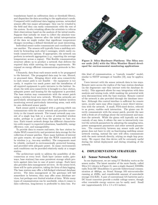 translations based on calibration data or threshold ﬁlters),
and dispatches the data according to the application’s needs.
Compared with traditional data logging systems, networked
sensors oﬀer two major advantages: they can be retasked in
the ﬁeld and they can easily communicate with the rest of
the system. In-situ retasking allows the scientists to refocus
their observations based on the analysis of the initial results.
Suppose that initially we want to collect the absolute tem-
perature readings; however after the initial interpretation
of the data we might realize that signiﬁcant temperature
changes exceeding a deﬁned threshold are most interesting.
   Individual sensor nodes communicate and coordinate with
one another. The sensors will typically form a multihop net-
work by forwarding each other’s messages, which vastly ex-
tends connectivity options. If appropriate, the network can
perform in-network aggregation (e.g., reporting the average
temperature across a region). This ﬂexible communication
structure allows us to produce a network that delivers the         Figure 2: Mica Hardware Platform: The Mica sen-
required data while meeting the energy requirements. We            sor node (left) with the Mica Weather Board devel-
expand on energy eﬃcient communication protocols in Sec-           oped for environmental monitoring applications
tion 6.
   Ultimately, data from each sensor needs to be propagated
                                                                   this kind of communication, a “custody transfer” model,
to the Internet. The propagated data may be raw, ﬁltered,
                                                                   similar to SMTP messages or bundles [10], may be applica-
or processed data. Bringing direct wide area connectivity
                                                                   ble.
to each sensor path is not feasible – the equipment is too
                                                                      Users interact with the sensor network data in two ways.
costly, it requires too much power and the installation of
                                                                   Remote users access the replica of the base station database
all required equipment is quite intrusive to the habitat. In-
                                                                   (in the degenerate case they interact with the database di-
stead, the wide area connectivity is brought to a base station,
                                                                   rectly). This approach allows for easy integration with data
adequate power and housing for the equipment is provided.
                                                                   analysis and mining tools, while masking the potential wide
The base station may communicate with the sensor patch
                                                                   area disconnections with the base stations. Remote control
using a wireless local area network. Wireless networks are
                                                                   of the network is also provided through the database inter-
particularly advantageous since often each habitat involves
                                                                   face. Although this control interface is suﬃcient for remote
monitoring several particularly interesting areas, each with
                                                                   users, on-site users may often require a more direct interac-
its own dedicated sensor patch.
                                                                   tion with the network. A small, PDA-sized device, referred
   Each sensor patch is equipped with a gateway which can
                                                                   to as gizmo, enables such interaction. The gizmo can di-
communicate with the sensor network and provides connec-
                                                                   rectly communicate with the sensor patch, provide the user
tivity to the transit network. The transit network may con-
                                                                   with a fresh set of readings about the environment and mon-
sist of a single hop link or a series of networked wireless
                                                                   itors the network. While the gizmo will typically not take
nodes, perhaps in a path from the gateway to base sta-
                                                                   custody of any data, it allows the user to interactively con-
tion. Each transit network design has diﬀerent characteris-
                                                                   trol the network parameters by adjusting the sampling rates,
tics with respect to expected robustness, bandwidth, energy
                                                                   power management parameters and other network parame-
eﬃciency, cost, and manageability.
                                                                   ters. The connectivity between any sensor node and the
   To provide data to remote end-users, the base station in-
                                                                   gizmo does not have to rely on functioning multihop sensor
cludes WAN connectivity and persistent data storage for the
                                                                   network routing, instead the user will often communicate
collection of sensor patches. Since many habitats of interest
                                                                   with the mote network directly, relying on single hop prox-
are quite remote, we expect that the WAN connection will
                                                                   imity. We expect that this device will be extremely useful
be wireless (e.g., two-way satellite). The components must
                                                                   during the initial deployment and during retasking of the
be reliable, enclosed in environmentally protected housing,
                                                                   network.
and provided with adequate power. In many environments
such conditions can be provided relatively easily at a ranger
station.                                                           4. IMPLEMENTATION STRATEGIES
   The architecture needs to address the possibility of dis-
connection at every level. Each layer (sensor nodes, gate-         4.1 Sensor Network Node
ways, base stations) has some persistent storage which pro-
                                                                      In our deployment, we are using UC Berkeley motes as the
tects against data loss in case of power outage. Each layer
                                                                   sensor nodes. The latest member of the mote family, called
also provides data management services. At the sensor level,
                                                                   Mica [11] (shown in Figure 2), uses a single channel, 916MHz
these will be quite primitive, taking the form of data logging.
                                                                   radio from RF Monolithics to provide bidirectional commu-
The base station may oﬀer a full-ﬂedged relational database
                                                                   nication at 40kbps, an Atmel Atmega 103 microcontroller
service. The data management at the gateways will fall
                                                                   running at 4MHz, and considerable amount of nonvolatile
somewhere in between; they may oﬀer some database ser-
                                                                   storage (512 KB). A pair of conventional AA batteries and a
vices, but perhaps over limited window of data. While many
                                                                   DC boost converter provide a stable voltage source, though
types of communication can be unreliable, when it comes to
                                                                   other renewable energy sources can be easily used. Small
data collection, long-latency is preferable to data loss. For
                                                                   size (approximately 2.0 x 1.5 x 0.5 inches).
 