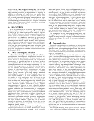 applet at http://www.greatduckisland.net. The database           health and status, routing tables, and forwarding network
on the island is replicated to a secondary database at the       messages. These tasks can either be tightly scheduled or
Intel Research Laboratory in Berkeley every 15 minutes. In       run on demand. On one extreme, the system is scheduled
addition to oﬄoading web traﬃc from the satellite link,          at every level, from TDMA access to the channel, through
replication permits disconnected operation. When satel-          scheduled adaptation of routes and channel quality. Over-
lite service is unavailable, which has happened several times    head costs are upfront and ﬁxed. A TDMA system is ex-
during periods of severe thunderstorm activity around the        pected to perform well if the network is relatively static.
Hughes network operations center, data continues to be logged    On the other extreme, we use a low-power hailing channel
on the island. When connectivity is restored, the secondary      to create on-demand synchronization between a sender and
database is brought up-to-date.                                  a receiver. The service overhead is proportional to the use
                                                                 of the service. This approach can be more robust to unex-
6. DISCUSSION                                                    pected changes in the network, at the expense of extra cost.
                                                                 Finally, a hybrid approach is possible, where each service
   All of the components in the system must operate in ac-
                                                                 runs in an on-demand fashion, but the time period for when
cordance with the system’s power budget. As we pointed out
                                                                 the demand can occur is scheduled on a coarse basis.
in Section 4, each node has a budget of 6.9 mAh per day.
                                                                   Our deployment at GDI is sending raw data values that
Since the Mica’s processor alone draws approximately 5 mA,
                                                                 are logged. As the biologists at the College of the Atlantic
we can aﬀord to run the processor for at most 1.4 hours per
                                                                 analyze the data, we intend to change the data sampling and
day, 5.8% duty cycle if no other operations are performed by
                                                                 collection according to their needs via network retasking (see
the mote. In a running system, the energy budget must be
                                                                 Section 6.3).
divided amongst several system services: sensor sampling,
data collection, routing and communication, health moni-
toring and network retasking. Habitat monitoring applica-        6.2 Communications
tions may need other important services in addition to those        Power eﬃcient communication paradigms for habitat mon-
mentioned in this section. These services include localiza-      itoring must include a set of routing algorithms, media ac-
tion, time synchronization, and self conﬁguration described      cess algorithms, and managed hardware access. The routing
by Cerpa et. al. [4].                                            algorithms must be tailored for eﬃcient network commu-
                                                                 nication while maintaining connectivity when required to
6.1 Data sampling and collection                                 source or relay packets.
   In habitat monitoring the ultimate goal is data collection;      A simple routing solution for low duty cycle sensor net-
sampling rates and precision of measurements are often dic-      works is simply broadcasting data to a gateway during sched-
tated by external speciﬁcations. For every sensor we can         uled communication periods. This method is the most eﬃ-
bound the cost of taking a single sample. By analyzing the       cient – data is only communicated in one direction and there
requirements we can place a bound on the energy spent on         is no dependency on surrounding nodes for relaying packets
data acquisition. We trade the cost of data processing and       in a multihop manner. The routing deployed on GDI is a
compression against the cost of data transmission. We can        hierarchical model. The sensor nodes in burrows are trans-
estimate the energy required by data collection by analyz-       mit only with a low duty cycle – they sample about once
ing data collected from indoor monitoring networks. Let us       per second. The gateway mote is fully powered by solar
consider an experiment where a mote collects a light sam-        power, so it is always on and relaying packets to the base
ple every minute. The sample is represented as a 16-bit          station. We intend to equip future deployments with en-
integer, but it contains a 10-bit ADC reading. Assuming          ergy harvesting capabilities to allow nodes above ground to
that each packet can carry 25 bytes of payload, unprocessed      perform additional routing tasks with higher duty cycles.
data requires between 72 (if 10-bit samples are used) and           Many of the hard to reach research locations are beyond
116 packets (if 16-bit numbers are used). While this service     the range of a single wireless broadcast from mote to gate-
does not put a burden on the leaf nodes, the routing nodes       way. Accordingly, a multi-hop scheduled protocol must be
near the root may need to retransmit the messages from           used to collect, aggregate, and communicate data.
every leaf in the network, roughly two orders of magnitude          Methods like GAF [15] and SPAN [5] have been used to
more. Anecdotal evidence presented in Table 3 suggests           extend the longevity of the network by selecting representa-
that this volume of data can be easily reduced by a factor       tives to participate in the network; thereby these algorithms
of 2-4 by applying a delta compression and a standard com-       reduce the average per node power consumption. Although
pression algorithm (e.g., Huﬀman coding or Lempel-Ziv).          these methods provide factors of 2 to 3 times longer net-
The compression performs even better when applied to a           work operation, our application requires a factor of 100 times
longer run of data. Far better results can be obtained with      longer network operation – recall that our sensor nodes are
signal-speciﬁc lossy compression techniques (much like the       on for at most 1.4 hours per day. GAF and SPAN don’t ac-
GSM voice compression schemes). Other methods include            count for infrequent sampling but rather continuous network
distributed compression involving correlating network data       connectivity and operation. Instead, we propose augment-
amongst similar nodes and using Coset codes [12]. Often          ing scheduled multihop routing or low power MAC protocols
the signal model is unknown a priori, but can be obtained        with GAF and/or SPAN to provide additional power sav-
through the analysis of the initial data. We can then use the    ings. GAF and SPAN are independent of communication
network retasking service to program the sensors to commu-       frequency, whereas our application requires increased power
nicate the data of interest.                                     savings that may be achieved by adjusting the communica-
   Once we have allocated the energy for sampling the sen-       tion frequency.
sors and communicating the results, the remaining energy            The research challenge of the routing problem is ﬁnding
is devoted to maintaining the network – MAC protocols,           a power eﬃcient method for scheduling the nodes such that
 