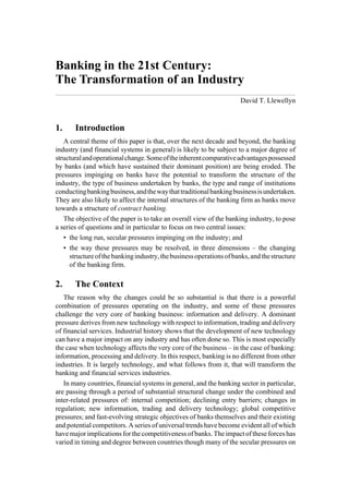 Banking in the 21st Century:
The Transformation of an Industry
                                                                      David T. Llewellyn


1.     Introduction
   A central theme of this paper is that, over the next decade and beyond, the banking
industry (and financial systems in general) is likely to be subject to a major degree of
structural and operational change. Some of the inherent comparative advantages possessed
by banks (and which have sustained their dominant position) are being eroded. The
pressures impinging on banks have the potential to transform the structure of the
industry, the type of business undertaken by banks, the type and range of institutions
conducting banking business, and the way that traditional banking business is undertaken.
They are also likely to affect the internal structures of the banking firm as banks move
towards a structure of contract banking.
   The objective of the paper is to take an overall view of the banking industry, to pose
a series of questions and in particular to focus on two central issues:
   • the long run, secular pressures impinging on the industry; and
   • the way these pressures may be resolved, in three dimensions – the changing
     structure of the banking industry, the business operations of banks, and the structure
     of the banking firm.

2.     The Context
   The reason why the changes could be so substantial is that there is a powerful
combination of pressures operating on the industry, and some of these pressures
challenge the very core of banking business: information and delivery. A dominant
pressure derives from new technology with respect to information, trading and delivery
of financial services. Industrial history shows that the development of new technology
can have a major impact on any industry and has often done so. This is most especially
the case when technology affects the very core of the business – in the case of banking:
information, processing and delivery. In this respect, banking is no different from other
industries. It is largely technology, and what follows from it, that will transform the
banking and financial services industries.
   In many countries, financial systems in general, and the banking sector in particular,
are passing through a period of substantial structural change under the combined and
inter-related pressures of: internal competition; declining entry barriers; changes in
regulation; new information, trading and delivery technology; global competitive
pressures; and fast-evolving strategic objectives of banks themselves and their existing
and potential competitors. A series of universal trends have become evident all of which
have major implications for the competitiveness of banks. The impact of these forces has
varied in timing and degree between countries though many of the secular pressures on
 