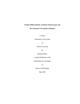 1




Product Differentiation, Celebrity Endorsements and

       the Consumer's Perception of Quality



                      A Thesis

              Submitted to the Faculty

                          of

                 Drexel University

                          by

                   Michael Busler

             in partial fulfillment of the

             requirements for the degree

                          of

               Doctor of Philosophy

                      May 2002
 