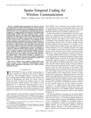 IEEE TRANSACTIONS ON COMMUNICATIONS, VOL. 46, NO. 3, MARCH 1998                                                                            357




                                   Spatio-Temporal Coding for
                                    Wireless Communication
                             Gregory G. Raleigh, Member, IEEE, and John M. Ciofﬁ, Fellow, IEEE




   Abstract—Multipath signal propagation has long been viewed                 linear MMSE vector transmission and reception ﬁlters for
as an impairment to reliable communication in wireless channels.                        channels with no excess bandwidth. More recent work
This paper shows that the presence of multipath greatly improves              on MIMO equalizers includes the linear equalizer with excess
achievable data rate if the appropriate communication structure
is employed. A compact model is developed for the multiple-input              bandwidth and the decision feedback equalizer [5]–[7].
multiple-output (MIMO) dispersive spatially selective wireless                   Consider the problem of communication with linear mod-
communication channel. The multivariate information capacity                  ulation in a frequency-dispersive spatially selective wireless
is analyzed. For high signal-to-noise ratio (SNR) conditions, the             channel       composed of        transmission antennas and
MIMO channel can exhibit a capacity slope in bits per decibel                 reception antennas with additive noise. What is the impact
of power increase that is proportional to the minimum of the
number multipath components, the number of input antennas, or                 of multipath on the information capacity of the discrete time
the number of output antennas. This desirable result is contrasted            communication channel? How do various multiple antenna
with the lower capacity slope of the well-studied case with multi-            structures inﬂuence channel capacity? Is it possible to con-
ple antennas at only one side of the radio link. A spatio-temporal            struct multiple antenna coding systems that beneﬁt from the
vector-coding (STVC) communication structure is suggested as                  inherent properties of severe multipath channels? This paper
a means for achieving MIMO channel capacity. The complexity
of STVC motivates a more practical reduced-complexity discrete                is a ﬁrst attempt to answer these questions for time-invariant
matrix multitone (DMMT) space–frequency coding approach.                      channels such as those that exist in certain wireless local loop
Both of these structures are shown to be asymptotically optimum.              applications. Time-varying channels are treated in [8] and [9].
An adaptive-lattice trellis-coding technique is suggested as a                   A compact MIMO channel model is developed in Section
method for coding across the space and frequency dimensions                   II. We then explore the theoretical information capacity limits
that exist in the DMMT channel. Experimental examples that
support the theoretical results are presented.                                of the MIMO channel in Section III. We ﬁnd that multipath
                                                                              substantially improves capacity for the MIMO case. Speciﬁ-
  Index Terms—Adaptive arrays, adaptive coding, adaptive mod-                 cally, if the number of multipath components exceeds a certain
ulation, antenna arrays, broad-band communication, channel
coding, digital modulation, information rates, MIMO systems,                  value, then the channel capacity slope in bits per decibel of
multipath channels.                                                           power increase can be proportional to the number of antennas
                                                                              located at both the input and output of the channel. This
                          I. INTRODUCTION                                     highly desirable result is contrasted with the more conventional
                                                                              case with multiple antennas on only one side of the channel.

T    HE SYSTEMATIC study of reliable communication in
     linear channels was initiated by the work of Shannon
in 1948 [1]. The information capacity of certain multiple-
                                                                              A spatio-temporal vector coding (STVC) structure for burst
                                                                              transmission is suggested as a theoretical means for achieving
                                                                              capacity. The high complexity of the STVC structure motivates
input multiple-output (MIMO) channels with memory was                         a more practical reduced-complexity discrete matrix multitone
derived by Brandenburg and Wyner [2]. Recent work by                          (DMMT) space–frequency coding structure which is analyzed
Cheng and Verdu [3] derives the capacity region for more                      in Section IV. Both STVC and DMMT are shown to achieve
general multiaccess MIMO channels. The problem of joint                       the true channel capacity as the burst duration increases.
optimization of a multivariate transmitter–receiver pair to                   In Section V, an adaptive-lattice trellis-coding technique is
minimize the mean-square error criteria (MMSE) has gained                     suggested as a practical method for coding across space and
considerable attention. One of the earliest contributions to this             frequency dimensions in the DMMT channel. Experimental
problem was made by Salz [4], who developed the optimum                       examples that support the theoretical results are then reported
                                                                              in Section VI.
  Paper approved by T. Aulin, the Editor for Coding and Communication            The main contributions in this paper are the matrix channel
Theory of the IEEE Communications Society. Manuscript received April 9,
1996; revised September 27, 1996 and July 21, 1997. This work was supported   model development, the connection between rank and multi-
by Watkins-Johnson Company and by Clarity Wireless, Inc. This paper was       path shown in Lemma 1, the multipath capacity behavior of
presented in part at the 1996 Global Communications Conference, November      various multiple antenna structures highlighted by Corollaries
1996.
  G. G. Raleigh is with Clarity Wireless, Inc., Belmont, CA 94002 USA (e-     2 and 3, introduction of DMMT as a realizable means to
mail: raleigh@clarity-wireless.com).                                          achieve a multiplicative reliable rate advantage in dispersive
  J. M. Ciofﬁ is with the Department of Electrical Engineering, Stanford      MIMO channels, and the asymptotic optimality proof for
University, Stanford, CA 94305-4055 USA, and with Amati Communications
Corporation, San Jose, CA 95124 USA.                                          DMMT capacity Theorem 2. The results presented in this
  Publisher Item Identiﬁer S 0090-6778(98)02123-0.                            paper are based on the work previously reported in [10]–[12].
                                                           0090–6778/98$10.00 © 1998 IEEE
 