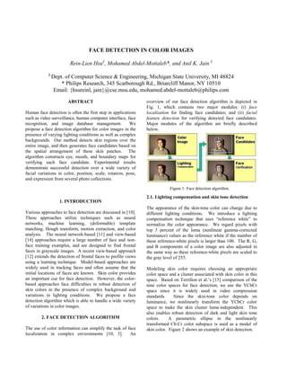 FACE DETECTION IN COLOR IMAGES

                        Rein-Lien Hsu§, Mohamed Abdel-Mottaleb*, and Anil K. Jain §
            §
                Dept. of Computer Science & Engineering, Michigan State University, MI 48824
                    * Philips Research, 345 Scarborough Rd., Briarcliff Manor, NY 10510
                 Email: {hsureinl, jain}@cse.msu.edu, mohamed.abdel-mottaleb@philips.com

                       ABSTRACT                                overview of our face detection algorithm is depicted in
                                                               Fig. 1, which contains two major modules: (i) face
Human face detection is often the first step in applications   localization for finding face candidates; and (ii) facial
such as video surveillance, human computer interface, face     feature detection for verifying detected face candidates.
recognition, and image database management.              We    Major modules of the algorithm are briefly described
propose a face detection algorithm for color images in the     below.
presence of varying lighting conditions as well as complex
backgrounds. Our method detects skin regions over the
entire image, and then generates face candidates based on
the spatial arrangement of these skin patches. The
algorithm constructs eye, mouth, and boundary maps for
verifying each face candidate. Experimental results
demonstrate successful detection over a wide variety of
facial variations in color, position, scale, rotation, pose,
and expression from several photo collections.

                                                                           Figure 1: Face detection algorithm.

                                                               2.1. Lighting compensation and skin tone detection
                   1. INTRODUCTION
                                                               The appearance of the skin-tone color can change due to
Various approaches to face detection are discussed in [10].    different lighting conditions. We introduce a lighting
These approaches utilize techniques such as neural             compensation technique that uses “reference white” to
networks, machine learning, (deformable) template              normalize the color appearance. We regard pixels with
matching, Hough transform, motion extraction, and color        top 5 percent of the luma (nonlinear gamma-corrected
analysis. The neural network-based [11] and view-based         luminance) values as the reference white if the number of
[14] approaches require a large number of face and non-        these reference-white pixels is larger than 100. The R, G,
face training examples, and are designed to find frontal       and B components of a color image are also adjusted in
faces in grayscale images. A recent view-based approach        the same way as these reference-white pixels are scaled to
[12] extends the detection of frontal faces to profile views   the gray level of 255.
using a learning technique. Model-based approaches are
widely used in tracking faces and often assume that the        Modeling skin color requires choosing an appropriate
initial locations of faces are known. Skin color provides      color space and a cluster associated with skin color in this
an important cue for face detection. However, the color-       space. Based on Terrillon et al.’s [15] comparison of the
based approaches face difficulties in robust detection of      nine color spaces for face detection, we use the YCbCr
skin colors in the presence of complex background and          space since it is widely used in video compression
variations in lighting conditions. We propose a face           standards.    Since the skin-tone color depends on
detection algorithm which is able to handle a wide variety     luminance, we nonlinearly transform the YCbCr color
of variations in color images.                                 space to make the skin cluster luma-independent. This
                                                               also enables robust detection of dark and light skin tone
        2. FACE DETECTION ALGORITHM                            colors.     A parametric ellipse in the nonlinearly
                                                               transformed Cb-Cr color subspace is used as a model of
The use of color information can simplify the task of face     skin color. Figure 2 shows an example of skin detection.
localization in complex environments [10, 3].          An
 