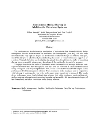 Continuous Media Sharing in
                                   Multimedia Database Systems
                          Mohan Kamathy , Krithi Ramamrithamy and Don Towsleyz
                                          Department of Computer Science
                                            University of Massachusetts
                                                Amherst MA 01003
                                       fkamath,krithi,towsleyg@cs.umass.edu

                                                        Abstract
    The timeliness and synchronization requirement of multimedia data demands e cient bu er
management and disk access schemes for multimedia database systems (MMDBS). The data rates
involved are also very high and despite the development of e cient storage and retrieval strategies,
disk I/O is likely to be a bottleneck, thereby limiting the number of concurrent sessions supported by
a system. This calls for better use of data that has already been brought into the bu er by exploiting
sharing whenever possible using advance knowledge of the multimedia stream to be accessed.
    This paper introduces the notion of continuous media caching which is a simple and novel tech-
nique where bu ers that have been played back by a user are preserved in a controlled fashion for
use by subsequent users requesting the same data. This is shown to have considerable impact on the
performance of bu er management schemes. When continuous media sharing is used in conjunction
with batching of user requests, even better performance improvement can be achieved. The results
of our performance study clearly indicate that schemes that utilize continuous media caching out-
perform existing schemes in environments where sharing is possible. We also discuss the impact of
fast-forward and rewind on continuous media sharing schemes.


Keywords: Bu er Management, Batching, Multimedia Databases, Data Sharing, Optimization,
                 Performance




y   Supported by the National Science Foundation under grant IRI - 9109210.
z   Supported by ARPA under contract F19628-92-C-0089.
 