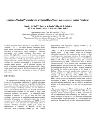 Linking a Medical Vocabulary to a Clinical Data Model using Abstract Syntax Notation 1

                                Stanley M. Huff1,2, Roberto A. Rocha2,3, Harold R. Solbrig3,
                                    M. Wade Barnes4, Steve P. Schrank3, Matt Smith5
                                          1
                                          Intermountain Health Care, Salt Lake City, UT, USA
                          2
                              Department of Medical Informatics, University of Utah, Salt Lake City, UT, USA
                                          3
                                            3M Health Information Systems, Murray, UT, USA
                                4
                                  Department of Computer Sciences, University of Texas, Austin, TX, USA
                                                    5
                                                      Microsoft, Redmond, WA, USA


We have created a clinical data model using Abstract Syntax             Representation and Integration Language (GRAIL) [8, 9],
Notation 1 (ASN.1). The clinical model is constructed from a            templates, and frames [10-12].
small number of simple data types that are built into data
                                                                          ASN.1 [13, 14] is an international standard for describing
structures of progressively greater complexity. Important
                                                                        abstract syntax. It was initially created as a language
intermediate types include Attributes, Observations, and
                                                                        independent mechanism for representing the structure of data
Events. The highest level elements in the model are messages
                                                                        passed in computer-to-computer interfaces. It has subsequently
that are used for inter-process communication within a clinical
                                                                        been used as a platform-independent means of distributing
information system. Vocabulary is incorporated into the model
                                                                        databases [15] and as the storage structure for a national
using BaseCoded, a primitive data type that allows vocabulary
                                                                        genetics database [16]. ASN.1 consists of two parts: an abstract
concepts and semantic relationships to be referenced using
                                                                        syntax notation and a set of encoding rules. The abstract syntax
standard ASN.1 notation. ASN.1 subtyping language was
                                                                        notation describes the logical form and structure of data while
useful in preventing unbounded proliferation of object classes
                                                                        the encoding rules describe how to make a physical instance of
in the model, and in general, ASN.1 was found to be a flexible
                                                                        data suitable for passing in an interface or for storing in a
and robust notation for representing a model of clinical
                                                                        database. There are several encoding rule variations in the
information.
                                                                        standard targeted for different situations and uses. We
                                                                        currently use Basic Encoding Rules (BER) within our
Introduction                                                            applications. The fact that any logical model expressed in
                                                                        ASN.1 can be readily converted into a storable form is one of
  The representation of medical concepts in computer systems            the strengths of ASN.1. A second strength is that compilers
is one of the continuing challenges of medical informatics.             and other tools that support the use of ASN.1 are available as
Rector et al [1] have characterized the problem by identifying          software in the public domain or as tool kits from commercial
two components that contribute to the formal representation of          sources.
medical concepts: vocabulary elements and an information
model. The vocabulary (lexicon) is a set of words or terms used           We have previously used ASN.1 (and its predecessor X.409-
to denote medical concepts, like the names of drugs, signs,             X.410 [17]) in computer-to-computer interfaces [18]. We were
symptoms, diagnoses, and devices. The information model                 impressed with the expressive power of ASN.1 and with the
represents a grammar, or a set of rules that state how                  ease of implementing and maintaining the interfaces. We
vocabulary elements can be combined to make a representation            wanted to explore the use of ASN.1 to define and implement an
of medical information. An information model that is based              electronic medical record (also known as a lifetime patient data
semantic types is called a semantic data model (SDM). Several           repository). We describe our approach and experiences below.
notations have been proposed for representing SDMs in
medicine including, conceptual graphs [2-5], Model for
representation of Semantics in Medicine (MOSE) [6],
Structured Meta Knowledge (SMK) [7], the GALEN
 