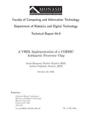 Faculty of Computing and Information Technology
   Department of Robotics and Digital Technology
                       Technical Report 94-9



       A VHDL Implementation of a CORDIC
           Arithmetic Processor Chip
                 Grant Hampson, Student Member, IEEE
                    Andrew Paplinski, Member, IEEE
                               October 10, 1994




Enquiries:-
     Technical Report Coordinator
     Robotics and Digital Technology
     Monash University
     Clayton VIC 3168
     Australia
     tr.coord@rdt.monash.edu.au                   +61 3 905 3402
 