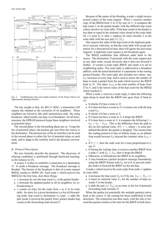 IEEE MASS 2006                                                                                                                                3


                                                                              Because of the nature of the ﬂooding, a node n might receive
                                                                           several copies of the route request. When n receives another
                                                                           copy of the RREQ from S to D by way of n , it compares the
                                                                           hop count h in the packet header with the different hop count
                                                                           values stored in its route table. If the hop counts in the header is
                                                                           less than or equal to the minimal value stored in the route table
                                                                           for n’s route to S, then n replaces its entry towards S in the
                                                                           route table with the new pair (n , hS ).
                                                                              One expects the value of the hop count in the duplicate pack-
                                                                           ets to increase with time, so that the route table will accept new
                                                                           entries for a short period of time, then will ignore the next route
                                                                           requests. A duplicate route request is not broadcast again.
                                                                              The RREQ establishes thus different paths back to the
                                                                           source. The destination D proceeds with the route request just
                                                                           as any other node, except obviously that it does not forward it
                                                                           further. D creates a route reply RREP, and sends it to all its
                                                                           neighboring nodes. The route reply is addressed to a broadcast
                                                                           address, with the actual destination S a parameter in the routing
                                                                           protocol header. The route reply also includes two values: one,
                                                                           hD increases at every hop, and is used to assess the number of
                                                                           hops to route a packet from the node which receives the RREP
                                                                           back to D. The other, hSD is the total number of hops from
                                                                           D to S, and is the lowest value of the hop count for the RREQ
                                                                           which reached D.
                                                                              When a node n receives a route reply, it takes the following
Fig. 2. Establishment (top) and Update (bottom) of the Route Entries for   steps (keep in mind that the RREP now goes from D back to
Opportunistic Routing Protocol
                                                                           S):
                                                                              • It checks if it has a route to D.
   The key insight is that, for 802.11 MAC, a transmitter will                • If it does not have a route to D, it creates one with the hop
request the channel at the exclusion of its neighbors. These                     count hD .
neighbors are forced to idle until transmission ends. By using                • It checks if it has a route to S.
broadcast –albeit mostly one-hop, local broadcast– for all trans-             • If it does not have a route to S, it drops the RREP.
missions, the OPRAH protocol keeps these neighbors involved                   • If it does have a route to S, it computes the following δ =
as potential relays.                                                             hD + hS − hSD . This is the difference from the path to
   The second phase is the forwarding phase per se. Using the                    the (so far) optimal route. If δ > γ, where γ is some pre-
list of potential relays, the packets get sent from the source to                deﬁned threshold, the packet is dropped. This ensures that
the destination. The promiscuity of the air interface can be used                the routing protocol is free of inﬁnite loops, as an inﬁnite
in the second phase to reﬁne the list of potential relays at each                loop would increase hD beyond the constant value hSD +
node, and to adapt to the mobility and to the dynamic environ-                   γ.
ment.                                                                         • If δ ≤ γ, then the node wait for a time proportional to δ,
                                                                                 say δτ .
B. Protocol Description                                                       • If during the waiting time, it receives another RREP from

   We now formally describe the protocol. The discovery of                       a node n with hD ≤ hD , then it drops the RREP.
relaying candidates is performed through backward learning,                   • Otherwise, it rebroadcasts the RREP to its neighbors.

as for instance in [5].                                                       • S may broadcast a packet reception message immediately
   A source S wishes to establish a connection to a destination                  using the RREP format with hS set to 0, to prevent multi-
D. It sends a broadcast message. The broadcast message is                        ple nodes to forward the RREP on the last hop.
ﬂooded. The format of the broadcast is that of a route request                A node n which receives the route reply from node n updates
RREQ, similar to AODV [9]. Each node n which receives the                  its route table.
RREQ for the ﬁrst time, does three things:                                    • it increases the hop count hD to D by one. hD ← hD + 1.
   • n increases by one the hop count hS in the packet header.                • it insert its minimal value hS for the number of hops to-
   • n forwards the updated packet to all its neighbors, by re-                  wards S in the header.
     broadcasting it.                                                         • it adds the pair (n , hD ) as an entry in the list of potential
   • n creates an entry for the route from n to S in its route                   forwarding node towards D.
     table. An entry for a given destination is a list of (forward-           When the packet (or potentially the multiple packets) arrive
     ing node; hop count to destination hS ) pair. n adds the              back at the source S, the routing has been established in both
     pair (node it received the packet from; packet header hop             directions. The connection can then starts, with the rule to for-
     count) as the forwarding node toward S.                               ward the packets similar as the rules for the RREP in both direc-
 