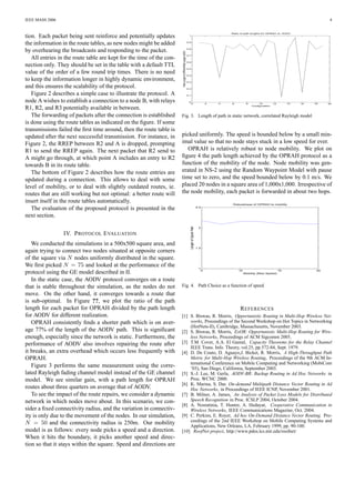 IEEE MASS 2006                                                                                                                                                                                                    4


                                                                                                                                                         Ratio of path lengths for OPRAH vs. AODV
tion. Each packet being sent reinforce and potentially updates                                                 1



the information in the route tables, as new nodes might be added                                              0.9



by overhearing the broadcasts and responding to the packet.                                                   0.8




                                                                      Path Length of OPRAH/Path Length AODV
                                                                                                              0.7
   All entries in the route table are kept for the time of the con-
                                                                                                              0.6
nection only. They should be set in the table with a default TTL
                                                                                                              0.5

value of the order of a few round trip times. There is no need                                                0.4

to keep the information longer in highly dynamic environment,                                                 0.3

and this ensures the scalability of the protocol.                                                             0.2


   Figure 2 describes a simple case to illustrate the protocol. A                                             0.1


node A wishes to establish a connection to a node B, with relays                                               0
                                                                                                                    0                            2   4   6         8        10         12        14   16   18    20
                                                                                                                                                                       Configuration
R1, R2, and R3 potentially available in between.
   The forwarding of packets after the connection is established      Fig. 3. Length of path in static network, correlated Rayleigh model
is done using the route tables as indicated on the ﬁgure. If some
transmissions failed the ﬁrst time around, then the route table is
updated after the next successful transmission. For instance, in      picked uniformly. The speed is bounded below by a small min-
Figure 2, the RREP between R2 and A is dropped, prompting             imal value so that no node stays stuck in a low speed for ever.
R1 to send the RREP again. The next packet that R2 send to               OPRAH is relatively robust to node mobility. We plot on
A might go through, at which point A includes an entry to R2          ﬁgure 4 the path length achieved by the OPRAH protocol as a
towards B in its route table.                                         function of the mobility of the node. Node mobility was gen-
   The bottom of Figure 2 describes how the route entries are         erated in NS-2 using the Random Waypoint Model with pause
updated during a connection. This allows to deal with some            time set to zero, and the speed bounded below by 0.1 m/s. We
level of mobility, or to deal with slightly outdated routes, ie.      placed 20 nodes in a square area of 1,000x1,000. Irrespective of
routes that are still working but not optimal: a better route will    the node mobility, each packet is forwarded in about two hops.
insert itself in the route tables automatically.                                                                                                          Robustness of OPRAH to mobility
   The evaluation of the proposed protocol is presented in the                                                                         2.5


next section.
                                                                                                                Length of Oprah Path




                                                                                                                                        2

                 IV. P ROTOCOL E VALUATION
   We conducted the simulations in a 500x500 square area, and
                                                                                                                                       1.5
again trying to connect two nodes situated at opposite corners
of the square via N nodes uniformly distributed in the square.
We ﬁrst picked N = 75 and looked at the performance of the                                                                              1
                                                                                                                                             5               10                             15              20
protocol using the GE model described in II.                                                                                                                      Mobility (Max Speed)

   In the static case, the AODV protocol converges on a route
that is stable throughout the simulation, as the nodes do not         Fig. 4. Path Choice as a function of speed
move. On the other hand, it converges towards a route that
is sub-optimal. In Figure ??, we plot the ratio of the path
length for each packet for OPRAH divided by the path length                                         R EFERENCES
for AODV for different realization.                                   [1] S. Biswas, R. Morris, Opportunistic Routing in Multi-Hop Wireless Net-
   OPRAH consistently ﬁnds a shorter path which is on aver-               works, Proceedings of the Second Workshop on Hot Topics in Networking
                                                                          (HotNets-II), Cambridge, Massachusetts, November 2003.
age 77% of the length of the AODV path. This is signiﬁcant            [2] S. Biswas, R. Morris, ExOR: Opportunistic Multi-Hop Routing for Wire-
enough, especially since the network is static. Furthermore, the          less Networks, Proceedings of ACM Sigcomm 2005.
performance of AODV also involves repairing the route after           [3] T.M. Cover, A.A. El Gamal, Capacity Theorems for the Relay Channel
                                                                          IEEE Trans. Info. Theory, vol.25, pp.572-84, Sept. 1979.
it breaks, an extra overhead which occurs less frequently with        [4] D. De Couto, D. Aguayo,J. Bicket, R. Morris, A High-Throughput Path
OPRAH.                                                                    Metric for Multi-Hop Wireless Routing, Proceedings of the 9th ACM In-
                                                                          ternational Conference on Mobile Computing and Networking (MobiCom
   Figure 3 performs the same measurement using the corre-                ’03), San Diego, California, September 2003.
lated Rayleigh fading channel model instead of the GE channel         [5] S.-J. Lee, M. Gerla, AODV-BR: Backup Routing in Ad Hoc Networks in
model. We see similar gain, with a path length for OPRAH                  Proc. WCNC 2000.
                                                                      [6] K. Marina, S. Das On-demand Multipath Distance Vector Routing in Ad
routes about three quarters on average that of AODV.                      Hoc Networks, in Proceedings of IEEE ICNP, November 2001.
   To see the impact of the route repairs, we consider a dynamic      [7] B. Milner, A. James, An Analysis of Packet Loss Models for Distributed
network in which nodes move about. In this scenario, we con-              Speech Recognition in Proc. ICSLP 2004, October 2004.
                                                                      [8] A. Nosratinia, T. Hunter, A. Hedayat, Cooperative Communication in
sider a ﬁxed connectivity radius, and the variation in connectiv-         Wireless Networks, IEEE Communications Magazine, Oct. 2004.
ity is only due to the movement of the nodes. In our simulation,      [9] C. Perkins, E. Royer, Ad hoc On-Demand Distance Vector Routing. Pro-
N = 50 and the connectivity radius is 250m. Our mobility                  ceedings of the 2nd IEEE Workshop on Mobile Computing Systems and
                                                                          Applications, New Orleans, LA, February 1999, pp. 90-100.
model is as follows: every node picks a speed and a direction.        [10] RoofNet project, http://www.pdos.lcs.mit.edu/roofnet/
When it hits the boundary, it picks another speed and direc-
tion so that it stays within the square. Speed and directions are
 