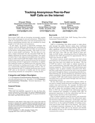 Tracking Anonymous Peer-to-Peer
                                       VoIP Calls on the Internet                                            ∗




                      Xinyuan Wang                                      Shiping Chen                         Sushil Jajodia
            Department of Information and                     Center for Secure Information           Center for Secure Information
                Software Engineering                                     Systems                                 Systems
              George Mason University                          George Mason University                 George Mason University
               Fairfax, VA 22030, USA                           Fairfax, VA 22030, USA                  Fairfax, VA 22030, USA
                  xwangc@gmu.edu                                    schen3@gmu.edu                         jajodia@gmu.edu

ABSTRACT                                                                            Keywords
Peer-to-peer VoIP calls are becoming increasingly popular                           VoIP, Anonymous VoIP Calls, VoIP Tracing, Peer-to-Peer
due to their advantages in cost and convenience. When these                         Anonymous Communication
calls are encrypted from end to end and anonymized by low
latency anonymizing network, they are considered by many                            1.   INTRODUCTION
people to be both secure and anonymous.                                                VoIP is a technology that allows people to make phone
   In this paper, we present a watermark technique that                             calls through the public Internet rather than traditional
could be used for eﬀectively identifying and correlating en-                        Public Switched Telephone Network (PSTN). Because VoIP
crypted, peer-to-peer VoIP calls even if they are anonymized                        oﬀers signiﬁcant cost savings with more ﬂexible and ad-
by low latency anonymizing networks. This result is in con-                         vanced features over Plain Old Telephone System (POTS),
trast to many people’s perception. The key idea is to em-                           more and more voice calls are now carried at least par-
bed a unique watermark into the encrypted VoIP ﬂow by                               tially via VoIP. In fact, consulting ﬁrm Frost & Sullivan has
slightly adjusting the timing of selected packets. Our analy-                       predicted that VoIP will account for approximately 75% of
sis shows that it only takes several milliseconds time adjust-                      world voice services by 2007.
ment to make normal VoIP ﬂows highly unique and the em-                                For privacy reasons, people sometimes want their phone
bedded watermark could be preserved across the low latency                          conversation to be anonymous and do not want other people
anonymizing network if appropriate redundancy is applied.                           know that they have even talked over the phone. The use
Our analytical results are backed up by the real-time exper-                        of VoIP has made it much easier to achieve anonymity in
iments performed on leading peer-to-peer VoIP client and                            voice communications, especially when VoIP calls are made
on a commercially deployed anonymizing network. Our re-                             between computers. This is because VoIP calls between peer
sults demonstrate that (1) tracking anonymous peer-to-peer                          computers have no phone numbers associated with them,
VoIP calls on the Internet is feasible and (2) low latency                          and they could easily be protected by end to end encryption
anonymizing networks are susceptible to timing attacks.                             and routed through low latency anonymizing networks (e.g.,
                                                                                    Onion Routing [13], Tor [6], Freedom [3], and Tarzan [12]) to
Categories and Subject Descriptors                                                  achieve anonymity. People intuitively think their computer
C.2.0 [Computer-Communication Networks]: General—                                   to computer VoIP calls could remain anonymous if they are
Security and protection (e.g., ﬁrewalls); C.2.3 [Computer-                          encrypted end to end and routed through some low latency
Communication Networks]: Network Operations—Net-                                    anonymizing network.
work monitoring                                                                        On the other hand, law enforcement agencies (LEA) of-
                                                                                    ten need to conduct lawful electronic surveillance in order to
                                                                                    combat crime and terrorism. For example, the LEAs need
General Terms                                                                       techniques to determine who has called the surveillance tar-
Security                                                                            get and to whom the surveillance target has called. In a
∗
                                                                                    letter to FCC [8], several federal law enforcement agencies
  This work was partially supported by the Air Force Re-                            have considered the capability of tracking VoIP calls “of
search Laboratory, Rome under the grant F30602-00-2-0512
and by the Army Research Oﬃce under the grants DAAD19-                              paramount importance to the law enforcement and the na-
03-1-0257 and W911NF-05-1-0374.                                                     tional security interests of the United States.”
                                                                                       How to balance people’s needs for privacy and anonymity
                                                                                    and the security requirements of the law enforcement agen-
                                                                                    cies has been a subject of controversy. In this paper, we leave
Permission to make digital or hard copies of all or part of this work for           the controversy between anonymity and security aside and
personal or classroom use is granted without fee provided that copies are           instead focus on the technical feasibility of tracking anony-
not made or distributed for proﬁt or commercial advantage and that copies           mous peer-to-peer VoIP calls on the Internet. Our goal is
bear this notice and the full citation on the ﬁrst page. To copy otherwise, to      to investigate practical techniques for the eﬀective track-
republish, to post on servers or to redistribute to lists, requires prior speciﬁc   ing of anonymous VoIP calls on the Internet and identify
permission and/or a fee.
CCS’05, November 7–11, 2005, Alexandra, Virginia, USA.                              the weakness of some of the currently deployed anonymous
Copyright 2005 ACM 1-59593-226-7/05/0011 ...$5.00.                                  communication systems.
 