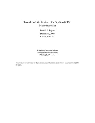 Term-Level Veriﬁcation of a Pipelined CISC
                       Microprocessor
                                Randal E. Bryant
                                December, 2005
                                 CMU-CS-05-195




                            School of Computer Science
                            Carnegie Mellon University
                               Pittsburgh, PA 15213



This work was supported by the Semiconductor Research Corporation under contract 2002-
TJ-1029.
 