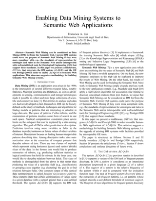 Enabling Data Mining Systems to
                         Semantic Web Applications
                                                        Francesca A. Lisi
                                   Dipartimento di Informatica, Universit` degli Studi di Bari,
                                                                         a
                                             Via E. Orabona 4, I-70125 Bari, Italy
                                                     Email: lisi@di.uniba.it


   Abstract— Semantic Web Mining can be considered as Data          of frequent pattern discovery [3]. It implements a framework
Mining (DM) for/from the Semantic Web. Current DM systems           for learning Semantic Web rules [4] which adopts AL-log
could serve the purpose of Semantic Web Mining if they were         [5] as the Knowledge Representation and Reasoning (KR&R)
more compliant with, e.g., the standards of representation for
ontologies and rules in the Semantic Web and/or interoperable       setting and Inductive Logic Programming (ILP) [6] as the
with well-established tools for Ontological Engineering (OE) that   methodological apparatus.
support these standards. In this paper we present a middleware,        Semantic Web Mining [7] is a new application area which
SW ING, that integrates the DM system AL-Q U I N and the OE         aims at combining the two areas of Semantic Web [8] and Web
tool Prot´ g´ -2000 in order to enable AL-Q U I N to Semantic Web
         e e                                                        Mining [9] from a twofold perspective. On one hand, the new
applications. This showcase suggests a methodology for building
Semantic Web Mining systems.                                        semantic structures in the Web can be exploited to improve
                                                                    the results of Web Mining. On the other hand, the results of
                       I. I NTRODUCTION                             Web Mining can be used for building the Semantic Web. Most
   Data Mining (DM) is an application area arisen in the 1990s      work in Semantic Web Mining simply extends previous work
at the intersection of several different research ﬁelds, notably    to the new application context. E.g., Maedche and Staab [10]
Statistics, Machine Learning and Databases, as soon as devel-       apply a well-known algorithm for association rule mining to
opments in sensing, communications and storage technologies         discover conceptual relations from text. Indeed, we argue that
made it possible to collect and store large collections of scien-   Semantic Web Mining can be considered as DM for/from the
tiﬁc and commercial data [1]. The abilities to analyze such data    Semantic Web. Current DM systems could serve the purpose
sets had not developed as fast. Research in DM can be loosely       of Semantic Web Mining if they were more compliant with,
deﬁned as the study of methods, techniques and algorithms for       e.g., the standards of representation for ontologies and rules in
ﬁnding models or patterns that are interesting or valuable in       the Semantic Web and/or interoperable with well-established
large data sets. The space of patterns if often inﬁnite, and the    tools for Ontological Engineering (OE) [11], e.g. Prot´ g´ -2000
                                                                                                                           e e
enumeration of patterns involves some form of search in one         [12], that support these standards.
such space. Practical computational constraints place severe           In this paper we present a middleware, SW ING, that inte-
limits on the subspace that can be explored by a data mining        grates AL-Q U I N and Prot´ g´ -2000 in order to enable Seman-
                                                                                                e e
algorithm. The goal of DM is either prediction or description.      tic Web applications of AL-Q U I N. This solution suggests a
Prediction involves using some variables or ﬁelds in the            methodology for building Semantic Web Mining systems, i.e.
database to predict unknown or future values of other variables     the upgrade of existing DM systems with facilities provided
of interest. Description focuses on ﬁnding human-interpretable      by interoperable OE tools.
patterns describing data. Among descriptive tasks, data sum-           The paper is structured as follows. Section II and III
marization aims at the extraction of compact patterns that          brieﬂy introduce AL-Q U I N and Prot´ g´ -2000 respectively.
                                                                                                              e e
describe subsets of data. There are two classes of methods          Section IV presents the middleware SW ING. Section V draws
which represent taking horizontal (cases) and vertical (ﬁelds)      conclusions and outlines directions of future work.
slices of the data. In the former, one would like to produce
summaries of subsets, e.g. producing sufﬁcient statistics or                       II. T HE DM SYSTEM AL-Q U I N
logical conditions that hold for subsets. In the latter case, one      The system AL-Q U I N [2] (a previous version is described
would like to describe relations between ﬁelds. This class of       in [13]) supports a variant of the DM task of frequent pattern
methods is distinguished from the above in that rather than         discovery. In DM a pattern is considered as an intensional
predicting the value of a speciﬁed ﬁeld (e.g., classiﬁcation)       description (expressed in a given language L) of a subset
or grouping cases together (e.g. clustering) the goal is to ﬁnd     of r. The support of a pattern is the relative frequency of
relations between ﬁelds. One common output of this vertical         the pattern within r and is computed with the evaluation
data summarization is called frequent (association) patterns.       function supp. The task of frequent pattern discovery aims at
These patterns state that certain combinations of values occur      the extraction of all frequent patterns, i.e. all patterns whose
in a given database with a support greater than a user-deﬁned       support exceeds a user-deﬁned threshold of minimum support.
threshold. The system AL-Q U I N [2] supports the DM task           The blueprint of most algorithms for frequent pattern discovery
 