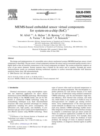 Solid-State Electronics 48 (2004) 1777–1781
                                                                                                      www.elsevier.com/locate/sse



             MEMS-based embedded sensor virtual components
                     for system-on-a-chip (SoC) q
                     M. Afridi a,*, A. Hefner a, D. Berning a, C. Ellenwood a,
                             A. Varma b, B. Jacob b, S. Semancik c
                a
                  Semiconductor Electronics Division, National Institute of Standards and Technology, 100 Bureau Drive,
                                            MS 8120, Gaithersburg, MD 20899-8120, USA
                                          b
                                            University of Maryland, College Park MD, USA
       c
           Process Measurements Division, National Institute of Standards and Technology, Gaithersburg, MD 20899-8362, USA
                                        Received 10 December 2003; accepted 15 March 2004
                                                   Available online 24 June 2004



Abstract
   The design and implementation of a monolithic micro electro mechanical systems (MEMS)-based gas sensor virtual
component is described. The gas sensor virtual component encloses the sensor and its associated analog circuitry into a
digital shell so that all interface connections to the virtual component are digital. The system architecture supports an
array of gas sensor elements. System response time is limited by the sensor and is complex. Example gas sensor
characterization results are presented showing isothermal response to carbon monoxide molecules with detection
sensitivity better than 100 nanomoles/mole.
Ó 2004 Elsevier Ltd. All rights reserved.

PACS: 83.85.Gk; 85.80.)b; 85.40.)e; 85.30.De; 85.30.)z
Keywords: MEMS; CMOS; Gas sensor; Microhotplate; Virtual component; SoC




1. Introduction                                                      types of sensors often need an elevated temperature to
                                                                     activate the sensing mechanism. The microhotplate is a
   Chemical microsensors using microhotplates repre-                 perfect platform for such devices because of its small
sent one important application for micro electro                     size and ease of fabrication using standard commercial
mechanical systems (MEMS) technology. Microhotplate                  CMOS technology, and the microhotplate’s high ther-
devices belong to the MEMS family and can be fab-                    mal eﬃciency, short thermal time constant, and small
ricated in commercial CMOS technology using mi-                      size, which makes it very attractive to build an array of
cromachining techniques [1,2]. Such micromachined                    micro-gas-sensors for complex gas sensing environ-
structures oﬀer many potential advantages for sensing                ments. Array implementation of the micro-gas-sensor
applications including low power consumption, low                    system demands an eﬃcient way to measure data from
fabrication cost, high quality, and reliability. A con-              each array element. CMOS technology enables mono-
ductance type gas sensor system can be implemented in a              lithic integration of microhotplate and interface circuitry
cost eﬀective manner using MEMS technology. These                    to comprise a conductance type gas sensor system [3].
                                                                     There are numerous applications available for the low
  q
    Contribution of the National Institute of Standards and
                                                                     cost monolithic gas-array-sensors. For example, these
Technology is not subject to copyright.                              sensors could be used to detect the freshness of food
  *
    Corresponding author. Tel.: +1-301-975-5420; fax: +1-301-        products, the leakage of toxins in chemical manufac-
948-4081.                                                            turing facilities, or dangerous chemical agents in public
   E-mail address: afridi@nist.gov (M. Afridi).                      places.
0038-1101/$ - see front matter Ó 2004 Elsevier Ltd. All rights reserved.
doi:10.1016/j.sse.2004.05.012
 