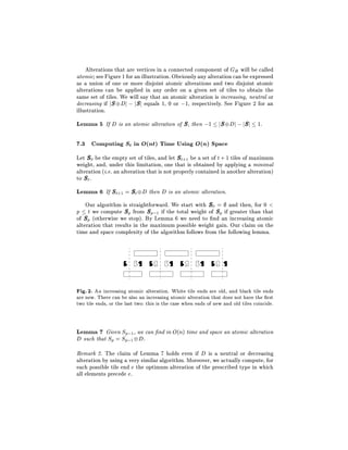 Alterations that are vertices in a connected component of GB will be called
atomic see Figure 1 for an illustration. Obviously any alteration can be expressed
as a union of one or more disjoint atomic alterations and two disjoint atomic
alterations can be applied in any order on a given set of tiles to obtain the
same set of tiles. We will say that an atomic alteration is increasing, neutral or
decreasing if j S Dj ; j Sj equals 1, 0 or ;1, respectively. See Figure 2 for an
illustration.
Lemma 5 If D is an atomic alteration of S, then ;1 jS Dj ; jSj 1.

7.3 Computing St in O(nt) Time Using O(n) Space
Let S 0 be the empty set of tiles, and let S t+1 be a set of t + 1 tiles of maximum
weight, and, under this limitation, one that is obtained by applying a minimal
alteration (i.e. an alteration that is not properly contained in another alteration)
to S t .
Lemma 6 If St+1 = St D then D is an atomic alteration.
    Our algorithm is straightforward. We start with S0 = and then, for 0 <
p t we compute Sp from S p;1 if the total weight of Sp if greater than that
of Sp (otherwise we stop). By Lemma 6 we need to nd an increasing atomic
alteration that results in the maximum possible weight gain. Our claim on the
time and space complexity of the algorithm follows from the following lemma.




Fig. 2. An increasing atomic alteration. White tile ends are old, and black tile ends
are new. There can be also an increasing atomic alteration that does not have the rst
two tile ends, or the last two: this is the case when ends of new and old tiles coincide.


Lemma 7 Given Sp;1, we can nd in O(n) time and space an atomic alteration
D such that Sp = Sp;1 D.
Remark 2. The claim of Lemma 7 holds even if D is a neutral or decreasing
alteration by using a very similar algorithm. Moreover, we actually compute, for
each possible tile end e the optimum alteration of the prescribed type in which
all elements precede e.
 