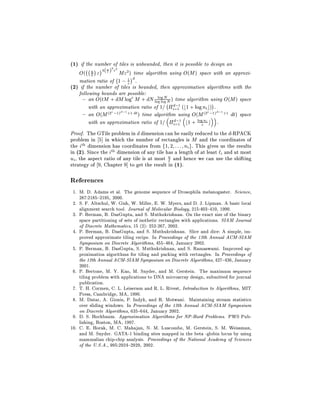 (1) if the number 2of2 tiles is unbounded, then it is possible to design an
      ;; u
    O( u " 4( ` ) "; M"2) time algorithm using O(M ) space with an approxi-
         `
    mation ratio of 1 ; 1 d .
                        "
(2) if the number of tiles is bounded, then approximation algorithms with the
   following bounds are possible:
     { an O(tM + dM log" M + dN log log;N ) time algorithm using O(M ) space
                                        log N
                                               ;
        with an approximation ratio of 1= id=11 (b1 + log ni c) .
                      ;1 +1 dt
     { an O(M (2 ;1)
                   "   d
                               ) time algorithm using O(M (2 ;1) ;1 +1 dt) space
                                                                 "   d

                                               ;
        with an approximation ratio of 1= id=11 b1 + log"n c .  i



Proof. The GTile problem in d dimension can be easily reduced to the d-RPACK
problem in 5] in which the number of rectangles is M and the coordinates of
the ith dimension has coordinates from f1 2 : : : ni g. This gives us the results
in (2). Since the ith dimension of any tile has a length of at least `i and at most
ui , the aspect ratio of any tile is at most u and hence we can use the shifting
                                             `
strategy of 9, Chapter 9] to get the result in (1).

References
 1. M. D. Adams et al. The genome sequence of Drosophila melanogaster. Science,
    287:2185{2195, 2000.
 2. S. F. Altschul, W. Gish, W. Miller, E. W. Myers, and D. J. Lipman. A basic local
    alignment search tool. Journal of Molecular Biology, 215:403{410, 1990.
 3. P. Berman, B. DasGupta, and S. Muthukrishnan. On the exact size of the binary
    space partitioning of sets of isothetic rectangles with applications. SIAM Journal
    of Discrete Mathematics, 15 (2): 252-267, 2002.
 4. P. Berman, B. DasGupta, and S. Muthukrishnan. Slice and dice: A simple, im-
    proved approximate tiling recipe. In Proceedings of the 13th Annual ACM-SIAM
    Symposium on Discrete Algorithms, 455{464, January 2002.
 5. P. Berman, B. DasGupta, S. Muthukrishnan, and S. Ramaswami. Improved ap-
    proximation algorithms for tiling and packing with rectangles. In Proceedings of
    the 12th Annual ACM-SIAM Symposium on Discrete Algorithms, 427{436, January
    2001.
 6. P. Bertone, M. Y. Kao, M. Snyder, and M. Gerstein. The maximum sequence
    tiling problem with applications to DNA microarray design, submitted for journal
    publication.
 7. T. H. Cormen, C. L. Leiserson and R. L. Rivest, Introduction to Algorithms, MIT
    Press, Cambridge, MA, 1990.
 8. M. Datar, A. Gionis, P. Indyk, and R. Motwani. Maintaining stream statistics
    over sliding windows. In Proceedings of the 13th Annual ACM-SIAM Symposium
    on Discrete Algorithms, 635{644, January 2002.
 9. D. S. Hochbaum. Approximation Algorithms for NP-Hard Problems. PWS Pub-
    lishing, Boston, MA, 1997.
10. C. E. Horak, M. C. Mahajan, N. M. Luscombe, M. Gerstein, S. M. Weissman,
    and M. Snyder. GATA-1 binding sites mapped in the beta -globin locus by using
    mammalian chip-chip analysis. Proceedings of the National Academy of Sciences
    of the U.S.A., 995:2924{2929, 2002.
 