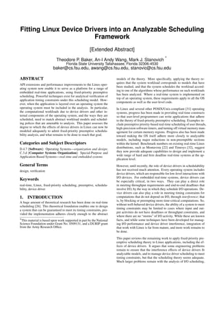 Fitting Linux Device Drivers into an Analyzable Scheduling
                        Framework
                                                      [Extended Abstract]
                                                                                                            ∗
                            Theodore P. Baker, An-I Andy Wang, Mark J. Stanovich
                                   Florida State University Tallahassee, Florida 32306-4530
                         baker@cs.fsu.edu, awang@cs.fsu.edu, stanovic@cs.fsu.edu

ABSTRACT                                                               models of the theory. More speciﬁcally, applying the theory re-
                                                                       quires that the system workload corresponds to models that have
API extensions and performance improvements to the Linux oper-
                                                                       been studied, and that the system schedules the workload accord-
ating system now enable it to serve as a platform for a range of
                                                                       ing to one of the algorithms whose performance on such workloads
embedded real-time applications, using ﬁxed-priority preemptive
                                                                       has been analyzed. Where a real-time system is implemented on
scheduling. Powerful techniques exist for analytical veriﬁcation of
                                                                       top of an operating system, these requirements apply to all the OS
application timing constraints under this scheduling model. How-
                                                                       components as well as the user-level code.
ever, when the application is layered over an operating system the
operating system must be included in the analysis. In particular,      In Linux and several other POSIX/Unix-compliant [31] operating
the computational workloads due to device drivers and other in-        systems, progress has been made in providing real-time constructs
ternal components of the operating system, and the ways they are       so that user-level programmers can write applications that adhere
scheduled, need to match abstract workload models and schedul-         to the theory of ﬁxed-priority preemptive scheduling. Examples in-
ing polices that are amenable to analysis. This paper assesses the     clude preemptive priority-based real-time scheduling of user threads,
degree to which the effects of device drivers in Linux can now be      high-precision software timers, and turning off virtual memory man-
modeled adequately to admit ﬁxed-priority preemptive schedula-         agement for certain memory regions. Progress also has been made
bility analysis, and what remains to be done to reach that goal.       toward making the OS itself adhere more closely to analyzable
                                                                       models, including major reductions in non-preemptible sections
Categories and Subject Descriptors                                     within the kernel. Benchmark numbers on existing real-time Linux
D.4.7 [Software]: Operating Systems—organization and design;           distributions, such as Montavista [22] and Timesys [32], suggest
C.3.d [Computer Systems Organization]: Special-Purpose and             they now provide adequate capabilities to design and implement a
Application-Based Systems—real-time and embedded systems               wide range of hard and ﬁrm deadline real-time systems at the ap-
                                                                       plication level.
General Terms                                                          However, until recently, the role of device drivers in schedulability
design, veriﬁcation                                                    has not received much attention. Every operating system includes
                                                                       device drivers, which are responsible for low-level interactions with
                                                                       I/O devices. For embedded real-time systems, device drivers can
Keywords                                                               be especially critical, in two ways. They can play a direct role
real-time, Linux, ﬁxed-priority scheduling, preemptive, schedula-      in meeting throughput requirements and end-to-end deadlines that
bility, device driver                                                  involve I/O, by the way in which they schedule I/O operations. De-
                                                                       vice drivers can also play a role in meeting timing constraints for
1. INTRODUCTION                                                        computations that do not depend on I/O, through interference; that
                                                                       is, by blocking or preempting more time-critical computations. So,
A huge amount of theoretical research has been done on real-time
                                                                       without well-behaved device drivers, the ability of a system to meet
scheduling [26]. This theoretical foundation enables one to design
                                                                       timing constraints may be limited to cases where input and out-
a system that can be guaranteed to meet its timing constraints, pro-
                                                                       put activities do not have deadlines or throughput constraints, and
vided the implementation adheres closely enough to the abstract
                                                                       where there are no “storms” of I/O activity. While these are known
∗This material is based upon work supported in part by the National    facts, and while some techniques have been developed for manag-
Science Foundation under Grant No. 0509131, and a DURIP grant          ing I/O performance and device driver interference, integration of
from the Army Research Ofﬁce.                                          that work with Linux is far from mature, and more work remains to
                                                                       be done.

                                                                       This paper reviews the remaining work to apply ﬁxed-priority pre-
                                                                       emptive scheduling theory to Linux applications, including the ef-
                                                                       fects of device drivers. It argues that some engineering problems
                                                                       remain to ensure that the interference effects of device drivers ﬁt
                                                                       analyzable models, and to manage device driver scheduling to meet
                                                                       timing constraints, but that the scheduling theory seems adequate.
                                                                       Much larger problems remain with the analysis of I/O scheduling,
 