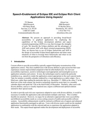 Speech-Enablement of Eclipse IDE and Eclipse Rich Client
                 Applications Using AspectJ

                   TV Raman                                           Alison Lee
                 IBM Research                                       IBM Research
                650 Harry Road                                    19 Skyline Drive
              San Jose, CA. 95120                              Hawthorne, NY 10532
                1-408-927-2608                                     1-914-784-7712
          tvraman@almaden.ibm.com                               alisonl@us.ibm.com

               Abstract: We present an approach to providing broad-based
               accessibility to graphical applications by employing the
               capabilities of the Eclipse development platform and aspect
               oriented programming (AOP) in a way that leverages the strengths
               of each. We describe the Eclipse platform and the advantages of
               AOP and contrast AOP with object oriented programming (OOP).
               Then, we discuss how to use of Eclipse frameworks and AOP in
               the design of accessible Eclipse-based applications and share some
               situations of when to leverage these frameworks and when we do
               not from the perspective of robustness and efficiency.

1    Introduction

Current efforts to provide accessibility typically support third-party reconstruction of the
application context. They have enabled users with diverse abilities to gain access but their user
experiences remain impoverished compared to that for able-bodied users. For rich user
accessibility experiences, assistive technologies need appropriate and meaningful access to
application semantics and context. In turn, the technologies need to exploit the particular
modalities (e.g., speech) to render the application context appropriate to the user's special needs.
Take for instance a monthly calendar rendered by a visual application as a table widget. For a
blind user, rather than reading the particular date (e.g., December 17, 2004) as the value 17 at the
third row of the sixth column, the assistive technology should be aware that it is a monthly
calendar object and speak the 17th as the third Friday of December. Similarly, other users with
diverse abilities, such as a visually impaired user, require a different and optimal solution
tailored to their special needs.

In order to provide such rich user experiences adapted to users with diverse abilities, it would be
necessary to modify the application code and maintain multiple code bases. This is neither
feasible nor practical. However, we argue for an alternative approach that views accessibility
and different accessibility needs as a cross-cutting concern of usable and accessible software
systems. Accessibility enhancements would be realized as different sets of aspects and enhanced
application functionality packaged as add-ons. Users with diverse needs would run the standard
application in combination with the selected add-ons to experience the application adapted to
their needs. This aspect-based approach makes the development and deployment of accessible
 