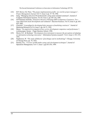 The Second International Conference on Innovation in Information Technology (IIT’05)

[14]   D.P. Slevin, J.K. Pinto, “The project implementation profile: new tool for project managers”,
       Project Management Journal, Vol 17, Issue 4, pp. 57–70, 1996.
[15]   Jiang, “Managing entry-level IS professionals: using career oriented constructs", Journal of
       Computer Information Systems, Vol 36, Issue 3, pp 105-110, 1996.
[16]   Jeff Stratman and Roth, “Enterprise Resource Planning (ERP) Competence Constructs: Two -
       stage Multi-Item Scale Development and validation". Decision Sciences, Vol 33, Issue 4, pp. 601-
       626, 2002.
[17]   Churchill, “A paradigm for developing better measures of marketing constructs”. Journal of
       Marketing Research,Vol 16, Issue 3, pp. 64-73, 1995.
[18]   Menor, “An empirical investigation of new service development competence and performance”,
       working paper, Kenan – Flager Business School, 1998.
[19]   Moore, G.C. & Benbasat. “Development of an instrument to measure the perceptions of adopting
       an information technology innovation”. Information Systems research”, Vol 2, Issue 2, 192 -272,
       1991.
[20]   Stephenson, W. “The study of Behavior: Q-technique and its methodology”. Chicago, University
       of Chicago Press, pp. 78, 1953.
[21]   Hensley, R.L. “A review of OM studies using scale development techniques”, Journal of
       Operations Management, Vol 17, Issue 3, pp.343-358, 1999.




10
 