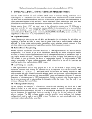 The Second International Conference on Innovation in Information Technology (IIT’05)

3.   CONCEPTUAL DOMIANS OF CSFS FOR ERP IMPLEMENTATION

Since the model constructs are latent variables, which cannot be measured directly, multi-item scales,
each composed of a set of individual items, were needed to obtain indirect measures of each construct.
The items listed in this section represent the scales as drawn from the practitioners, and refined through an
expert judge-based manual sorting process [1]. These scales were further refined (and some items were
dropped) as a result of an empirical test of a survey instrument containing these initial scales.
 Critical success factors (CSF) are widely used in the information systems arena [2]. CSFs can be
understood as the few key areas where things must go right for the implementation to be successful. Past
studies have identified a variety of CSFs for ERP implementation, among which context related factors
consistently appear. Following are the commonly identified CSFs identified by several researchers and
are pertinent for the success of ERP implementation project.
3.1 Project Management
Project Management involves the use of skills and knowledge in coordinating the scheduling and
monitoring of defined activities to ensure that the stated objectives of implementation projects are
achieved. The formal project implementation plan defines project activities, commits personnel to those
activities, and promotes organizational support by organizing the implementation process.
3.2 Business Process Reengineering
Another important factor that is critical for the success of ERP implementation is the Business Process
Reengineering. It is defined by [3] as“the fundamental rethinking and radical redesign of business
processes to achieve dramatic improvements in critical, contemporary measures of performance, such as
cost, quality, service and speed”. Organizations should be willing to change their businesses to fit the
ERP software in order to minimize the degree of customization needed. The implementation of ERP
requires examination of many business processes, which believed to be one of the important and
beneficial results of the implementation of ERP system.
3.3 User training and education
In ERP implementation process many projects fail in the end due to lack of proper training. Many
researchers consider users training and education to be an important factor of the successful ERP
implementation [4] [5] [6] [7] [8]. The main reason for education and training program for ERP
implementation is to make the user comfortable with the system and increase the expertise and knowledge
level of the people. ERP related concept, features of ERP system, and hands on training are all important
dimensions of training program for ERP implementation. Training is not only using the new system, but
also in new processes and in understanding the integration within the system – how the work of one
employee influences the work of others.
3.4 Technological infrastructure
[8] and [9]argued that adequate IT infrastructure, hardware and networking are crucial for an ERP
system’s success. It is clear that ERP implementation involves a complex transition from legacy
information systems and business processes to an integrated IT infra-structure and common business
process throughout the organization. Hardware selection is driven by the firm’s choice of an ERP
software package. The ERP software vendor generally certifies which hardware (and hardware
configurations) must be used to run the ERP system. This factor has been considered critical by the
practitioners and as well as by the researchers.




3
 