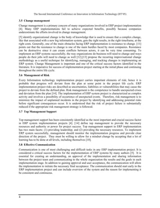 The Second International Conference on Innovation in Information Technology (IIT’05)

3.5 Change management
Change management is a primary concern of many organizations involved in ERP project implementation
[4]. Many ERP implementations fail to achieve expected benefits, possibly because companies
underestimate the efforts involved in change management.
[5] identify organizational change is the body of knowledge that is used to ensure that a complex change,
like that associated with a new big information system, gets the right results, in the right timeframe, at the
right costs. Generally, one of the main obstacles facing ERP implementation is resistance to change. [11]
points out that the resistance to change is one of the main hurdles faced by most companies. Resistance
can be destructive since it can create conflicts between actors, it can be very time consuming. To
implement an ERP systems successfully, the way organizations do business will need to change and ways
people do their jobs will need to change as well [12].[13] propose the recurring improvisational change
methodology as a useful technique for identifying, managing, and tracking changes in implementing an
ERP system. Change Management is important and one of the critical success factors identified in the
literature. It is imperative for success of implementation project starting at the initial phase and continuing
throughout the entire life cycle.
3.6 Management of Risk
Every Information technology implementation project carries important elements of risk; hence it is
probable that progress will deviate from the plan at some point in the project life cycle. ERP
implementation project risks are described as uncertainties, liabilities or vulnerabilities that may cause the
project to deviate from the defined plan. Risk management is the competence to handle unexpected crises
and deviation from the plan [14]. The implementation of ERP system project is characterized as complex
activity and involves a possibility of occurrence of unexpected events. Therefore, risk management is to
minimize the impact of unplanned incidents in the project by identifying and addressing potential risks
before significant consequences occur. It is understood that the risk of project failure is substantially
reduced if the appropriate risk management strategy is followed.
3.7 Top Management Support

Top management support has been consistently identified as the most important and crucial success factor
in ERP system implementation projects [4]. [14] define top management to provide the necessary
resources and authority or power for project success. Top management support in ERP implementation
has two main facets: (1) providing leadership; and (2) providing the necessary resources. To implement
ERP system successfully, management should monitor the implementation progress and provide clear
direction of the project. They must be willing to allow for a mindset change by accepting that a lot of
learning has to be done at all levels, including themselves [10].
3.8 Effective Communication
Communication is one of most challenging and difficult tasks in any ERP implementation project. It is
considered a critical success factors for the implementation of ERP systems by many authors [5]. It is
essential for creating an understanding, an approval of the implementation and sharing information
between the project team and communicating to the whole organization the results and the goals in each
implementation stage. In addition to gaining approval and user acceptance, the communication will allow
the implementation to initiate the necessary final acceptance. The communication should start early in the
ERP implementation project and can include overview of the system and the reason for implementing it
be consistent and continuous.




4
 