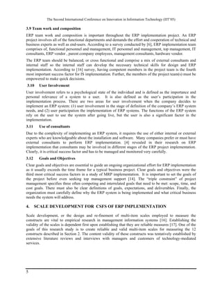 The Second International Conference on Innovation in Information Technology (IIT’05)

3.9 Team work and composition
ERP team work and composition is important throughout the ERP implementation project. An ERP
project involves all of the functional departments and demands the effort and cooperation of technical and
business experts as well as end-users. According to a survey conducted by [6], ERP implementation team
comprises of, functional personnel and management, IT personnel and management, top management, IT
consultants, ERP vendor , parent company employees, management consultants, hardware vendor.
The ERP team should be balanced, or cross functional and comprise a mix of external consultants and
internal staff so the internal staff can develop the necessary technical skills for design and ERP
implementation. According to [16] survey, having competent members in the project team is the fourth
most important success factor for IS implementation. Further, the members of the project team(s) must be
empowered to make quick decisions.
3.10    User Involvement
User involvement refers to a psychological state of the individual and is defined as the importance and
personal relevance of a system to a user. It is also defined as the user’s participation in the
implementation process. There are two areas for user involvement when the company decides to
implement an ERP system: (1) user involvement in the stage of definition of the company’s ERP system
needs, and (2) user participation the implementation of ERP systems. The functions of the ERP system
rely on the user to use the system after going live, but the user is also a significant factor in the
implementation.
3.11    Use of consultants
Due to the complexity of implementing an ERP system, it requires the use of either internal or external
experts who are knowledgeable about the installation and software. Many companies prefer or must have
external consultants to perform ERP implementation. [4] revealed in their research on ERP
implementation that consultants may be involved in different stages of the ERP project implementation.
Clearly, it is critical success factor and has to be managed and monitored very carefully.
3.12    Goals and Objectives
Clear goals and objectives are essential to guide an ongoing organizational effort for ERP implementation
as it usually exceeds the time frame for a typical business project. Clear goals and objectives were the
third most critical success factors in a study of MRP implementation. It is important to set the goals of
the project before even seeking top management support [14]. The “triple constraint” of project
management specifies three often competing and interrelated goals that need to be met: scope, time, and
cost goals. There must also be clear definitions of goals, expectations, and deliverables. Finally, the
organization must carefully define why the ERP system is being implemented and what critical business
needs the system will address.

4.     SCALE DEVELOPMENT FOR CSFS OF ERP IMPLEMENTATION

Scale development, or the design and re-finement of multi-item scales employed to measure the
constructs are vital to empirical research in management information systems [16]. Establishing the
validity of the scales is dependent first upon establishing that they are reliable measures [17]. One of the
goals of this research study is to create reliable and valid multi-item scales for measuring the 12
constructs described in Section 2. The content validity of these constructs was tentatively established by
extensive literature reviews and interviews with managers and customers of technology-mediated
services.




5
 