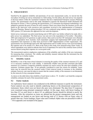 The Second International Conference on Innovation in Information Technology (IIT’05)

5.    FIELD SURVEY

Satisfied by the apparent reliability and parsimony of our new measurement scales, we moved into the
next phase of testing our survey instrument in a field setting. For this phase, the mail survey was targeted
at decision makers within the Australian Companies that have implemented Enterprise resource Planning
system. The questionnaire used in this study attempted to measure the theoretical model illustrated and
discussed in section 2. Prior to piloting the questionnaire, [17] instrument development methodology was
adopted to generate the pool of items for each construct. Items were drawn from the literature review and
based on the interviews with executives and consultants involved in the implementation of Enterprise
Resource Planning. Manual sorting procedure [18] was conducted using industry experts experienced in
ERP systems. [21] advocates this approach for new scale development.
Initial survey instrument was pilot tested during mid of 2003 and it was further refined to be ready after a
pilot survey was undertaken. The final survey was sent out to the respondents in November - December,
2003 and comprised of 18 questions in eight sections. Data used to test the CSF instrument were obtained
from 53 respondents from Australia. Each respondent company had implemented ERP system and the
respondents had experience in either been involved in ERP implementation of their organization. The
questionnaire was sent through mail to the 500 organizations and 53 usable surveys were received making
the response rate to be around 11%. Most of the items in this study were itemized using Likert- Scale, in
which respondents were asked to indicate their level of importance for each of the construct items (critical
success factors) using their response on a seven point scale.
The measurement analysis emphasizes explanations of the reliability and validity of the new instruments
for measuring these constructs. The validity and reliability measure indicate that the instrument has the
potential for use in further studies.
5.1     Reliability Analysis
Reliability is one of the most critical elements in assessing the quality of the construct measures [17], and
it is a necessary condition for scale validity. A statistically reliable scale provides consistent and stable
measures of a construct. Composite reliability estimates are used to assess the inter-item reliability of the
measures. Estimates greater than .70 are generally considered to meet the criteria for reliability. Some
items may be removed from the construct scales if their removal results in increases in the reliability
estimate, however, care must be taken to ensure that the content validity of the measures is not threatened
by the removal of a key conceptual element.
As shown in the table below that reliability of each factor is above .75. In table 2, are listed the composite
reliability estimates for each of the measurement scales.
5.2     Factor Analysis
An exploratory factor analysis was conducted on the different measures to purify the instrument.
Factor analysis was also used to identify underlying factors or the dimensional composition of
instrument. Items which were not factor ally pure were eliminated. The data from 53 responses
were examined using principal component method. At this stage, items with factor loading of
less than 0.5 on each factor or above 0.5 on additional factors should be deleted to purify the
measure. After the extraction no items are deleted but the project management items and risk
management are loaded on one factor and leaving total of 11 factors with an Eigen value of
greater than one. Factor loadings, Eigen value and Cronbach Alpha value are presented in table 4
- 10 in appendix (not included in the paper).




7
 