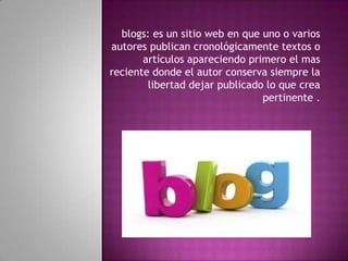 blogs: es un sitio web en que uno o varios
autores publican cronológicamente textos o
artículos apareciendo primero el mas
reciente donde el autor conserva siempre la
libertad dejar publicado lo que crea
pertinente .
 