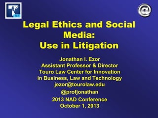 Legal Ethics and Social
Media:
Use in Litigation
Jonathan I. Ezor
Assistant Professor & Director
Touro Law Center for Innovation
in Business, Law and Technology
jezor@tourolaw.edu
@profjonathan
2013 NAD Conference
October 1, 2013
 