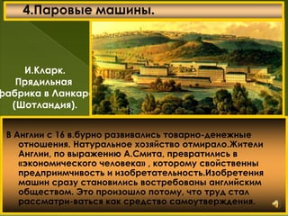 В Англии с 16 в.бурно развивались товарно-денежные
отношения. Натуральное хозяйство отмирало.Жители
Англии, по выражению А.Смита, превратились в
«экономического человека» , которому свойственны
предприимчивость и изобретательность.Изобретения
машин сразу становились востребованы английским
обществом. Это произошло потому, что труд стал
рассматри-ваться как средство самоутверждения.
И.Кларк.
Прядильная
фабрика в Ланкаре
(Шотландия).
 