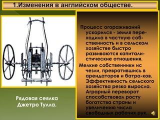 Процесс огораживаний
ускорился - земля пере-
ходила в частную соб-
ственность и в сельском
хозяйстве быстро
развиваются капитали-
стические отношения.
Мелкие собственники ис
чезли, превратившись в
арендаторов и батра-ков.
Эффективность сельского
хозяйства резко выросла.
Аграрный переворот
способствовал росту
богатства страны и
увеличению числа
свободных рабочих рук.
Рядовая сеялка
Джетро Тулла.
 