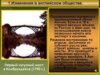 Одновременно изменился
промышленный облик
Англии. Если в н.18 в.
страна ввозила железо
из России и Шве-ции, то
использование кокса
позволило начать его
экспорт в колонии.
Развивая внутреннюю то
рговлю, англичане уг-
лубляют русла рек,
строят каналы, шлюзы и
мосты. Это приводит к
появлению круглого-
дичных ярмарок. В Анг-
лии были отменены
монополии и вводится
свободное открытие
мануфактур.
Первый чугунный мост
в Колбрукдейле (1790 г.)
 