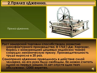 Рост заморской торговли способствовал развитию
мануфактурного производства. В 1765 г.Дж. Харгривс,
борясь с конкуренцией дешевых индийских тканей
соорудил механическую прялку. Производительность
труда выросла в 20 раз.
Самопрялка «Дженни» приводилась в действие силой
человека, но его руки были свободны. Ее можно считать
одной из первых машин.15 лет спустя один ткач
обслуживал 12000 веретен.
Прялка «Дженни».
 