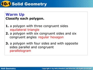 Holt Geometry
10-1 Solid Geometry
Warm Up
Classify each polygon.
1. a polygon with three congruent sides
2. a polygon with six congruent sides and six
congruent angles
3. a polygon with four sides and with opposite
sides parallel and congruent
equilateral triangle
regular hexagon
parallelogram
 