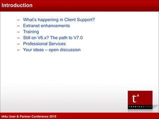 Introduction What’s happening in Client Support? Extranet enhancements Training Still on V6.x? The path to V7.0 Professional Services Your ideas – open discussion t44u User & Partner Conference 2010 